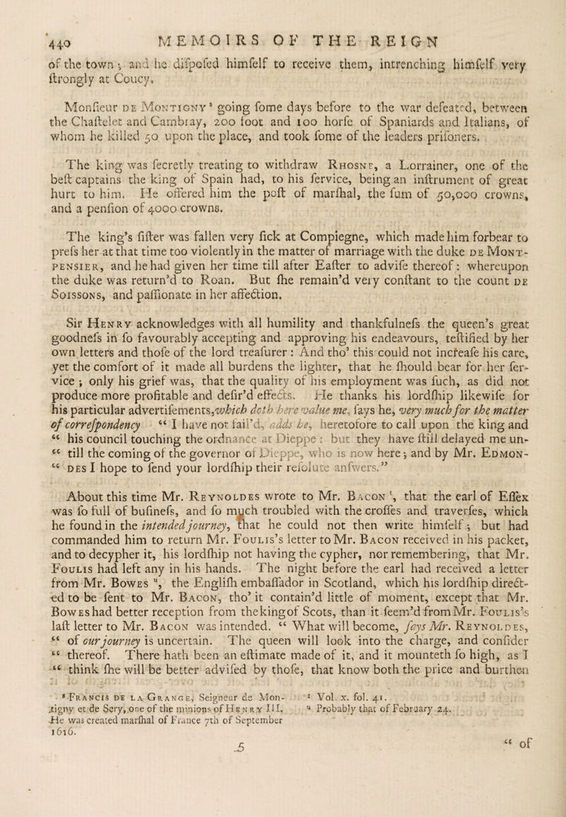 of the town ; and he difpofed himfelf to receive them,, intrenching himfelf very ftrongly at Coucy, Monfieur de Montignv* going fome days before to the war defeated, between the Chaftelet and Cambiay, 200 foot and 100 horfe of Spaniards and Italians, of whom he killed 50 upon the place, and took fome of the leaders prifoners. The king was fecretly treating to withdraw Rhosnp, a Lorrainer, one of the bed captains the king of Spain had, to his fervice, being an inftrument of great hurt to him. He offered him the poft of marfhal, the fum of .50,000 crowns., and a penfion of 4000 crowns. The king’s filler was fallen very fide at Compiegne, which made him forbear to prefs her at that time too violently in the matter of marriage with the duke de Mont- pensier, and he had given her time till after Eafter to advife thereof: whereupon the duke was return’d to Roan. But fhe remain’d very conftant to the count de Soissons, and pafilonate in her affe&amp;ion. Sir Henry acknowledges with all humility and thankfulnefs the queen’s great goodnefs in fo favourably accepting and approving his endeavours, teftified by her own letters and thofe of the lord treafurer : And tho9 this could not inefeafe his care, yet the comfort of it made all burdens the lighter, that he lhould bear for her fer¬ vice ; only his grief was, that the quality of his employment was fuch, as did not produce more profitable and defir’d effects. Tie thanks his lordfliip likewife for his particular advertikments,which doth here value me, fays he, very much for the matter of correfpondency “ I have not fail’d, adds he, heretofore to call upon the king and 44 his council touching the ordnance at Dieppe : but they have Hill delayed me 11 n~ 44 till the coming of the governor of Dieppe, who is now here \ and by Mr. Edmgn- 44 des I hope to fend your lordfhip their re folate anfwersT . V 4 ! ■ ' - . About this time Mr. Reynoldes wrote to Mr. Bacon fc, that the earl of Effex was fo full of bufinefs, and fo much troubled with the croffes and traverfes, which he found in the intended journey, that he could not then write himfelf; but had commanded him to return Mr. Fquljs’s letter to Mr. Bacon received in his packet, and to decypher it, his lordfhip not having the cypher, nor remembering, that Mr. Foulis had left any in his hands. The night before the earl had received a letter from Mr. Bowes u, the Englifh embaftador in Scotland, which his lordfhip direct¬ ed to be fent to Mr. Bacon, tho3 it contain’d little of moment, except that Mr. BowEshad better reception from thekingof Scots, than itfeem’d from Mr. Foulis’s laft letter to Mr. Bacon v/as intended. 44 What will become, fays Mr, Reynoldes, 44 of cur journey is uncertain. The queen will look into the charge, and confider 46 thereof. There hath been an eftimate made of it, and it mounteth fo high, as 1 46 think fhe will be better advifed by thofe, that know both the price and burthen 8 Francis de la Grange, Seigneur de Mon- * Vol. x. fol. 41. jtigny et de Scry,one of the minions of Hen rx XU. u Probably that of February 24. -Fie was created marfhal of France 7th of September 1616. JS 41 of