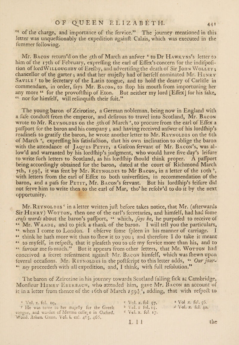 of the charge, and importance of the fervice.” The journey mentioned in this letter was unqueftionably the expedition again!! Calais, which was executed in the fummer following. Mr. Bacon return’d on the 5th of March an anfwer x to Dr Hawkyns’s letter to him of the 17th of February, exprefling the earl of Effex’s concern for the indifpofi- tion of lord Willoughby ot Erefby, and advertifingthe death of Sir John Wolley ; chancellor of the garter ^ and that her majefty had of herfelf nominated Mr. Henry Savile y to be fecretary of the Latin tongue, and to hold the deanry of Carlille in com mend am, in order, fays Mr. Bacon, to flop his mouth from importuning her any more 44 for the provoftfhip of Eton. But neither my lord [EflfexJ for his fake, 6C nor for himfelf, will relinquifh their fuit.” The young baron of Zeirotine, a German nobleman, being now in England with a fafe conduct from the emperor, and defirous to travel into Scotland, Mr. Bacon wrote to Mr. Reynoldes on the 5th of March z, to procure from the earl of EfTex a paflport for the baron and his company ; and having received anfwer of his lordfhip’s readinefs to gratify the baron, he wrote another letter to Mr. Reynoldes on the 6th of March % exprelling his fatisfa£lion, that his own inclination to oblige the baron with the attendance of Jaques Petit, a Gafcon fervant of Mr. Bacon’s, was al¬ low’d and warranted by his lordfhip’s judgment, who would have five day’s leifure to write fuch letters to Scotland, as his lordfhip fhould think proper. A paffport being accordingly obtained for the baron, dated at the court of Richmond March 7th, 1594, it was fent by Mr. Reynoldes to Mr Bacon, in a letter of the 10th b, with letters from the earl of EfTex to both univerfities, in recommendation of the baron, and a pafs for Petit, Mr. Bacon’s fervant. But his lordfhip’s ieifure did not ferve him to write then to the earl of Mar, tho’ he refolv’d to do it by the next opportunity. Mr. Reynol des c in a letter written juft before takes notice, that Mr. (afterwards Sir Henry) Wotton, then one of the earl’s fecretaries, and himfelf, had had Tome crojs words about the baron’s paflport, 44 which, fays he, he purpofed to receive of 44 Mr. Waade, and to pick a thank of the baron. I will tell you the particulars, 44 when I come to London. I obferve fome fpleen in his manner of carriage. I 44 think he hath more wit than to fhew it to you •, and therefore I do take it meant 4i to myfeif, in refpedt, that it pleafeth you to ufe my fervice more than his, and to 44 favour me fo much.” But it appears from other letters, that Mr. Wotton had conceived a fecret refentment againft Mr. Bacon himfelf, which was fhewn upon feveral occafions, Mr. Reynoldes in the poftfcript to this letter adds, 44 Our jour* 44 ney proceedeth with ali expedition, and, I think, with full refolution.” The baron of Zeirotine in his journey towards Scotland falling fick at Cambridge, Monfieur Henry Eberbach, who attended him, gave Mr. Bacon an account of it in a letter from thence of the 16th of March i 59-g-jh adding, that with refpedt to x Vol. x. fol. 59. 7 Vol. x. fol 57. a Vol x. fo!. 56. y He was tutor to her majefty fcr the Greek b Vol. x fol, 15. ^ V-oh x. fol. 40. tongue, and warden of Merton college in Oxford. d Vol. x. fol. 17.. Wood. At lien. Oxon. Vol. i. col. 465, 4 65.