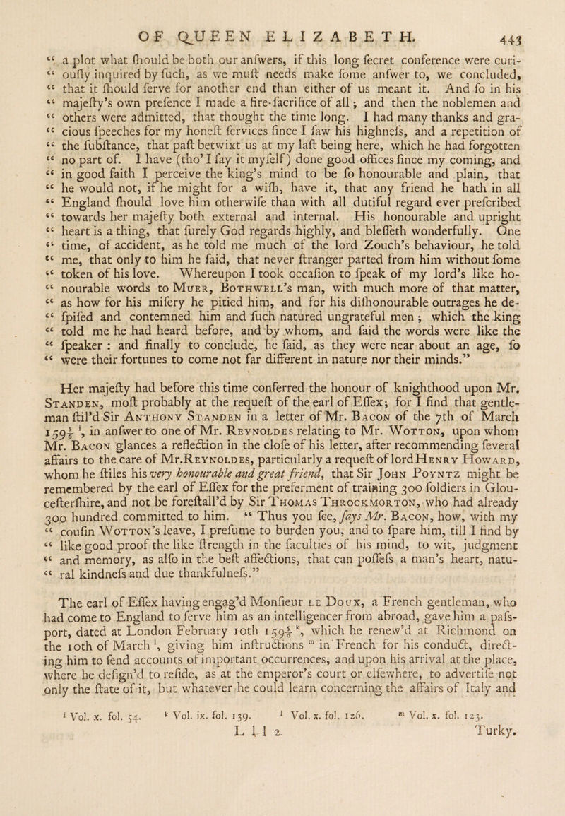 cc a plot what fhould be both our anfwers, if this long fecret conference were curi- 64 oufiy inquired by fuch, as we mull needs make fome anfwer to, we concluded, 44 that it fhould ferve for another end than either of us meant it. And fo in his 44 majefty’s own prefence I made a fire-facrifree of all; and then the noblemen and 44 others were admitted, that thought the time long, I had many thanks and gra- 44 cious fpeeches for my honeft fervices frnce I law his highnefs, and a repetition of 44 the fubftance, that pad betwixt us at my laft being here, which he had forgotten 44 no part of. 1 have (tho’ I fay it myfelf) done good offices frnce my coming, and 44 in good faith I perceive the king’s mind to be fo honourable and plain, that 44 he would not, if he might for a with, have it, that any friend he hath in all 44 England fhould love him otherwife than with all dutiful regard ever preferibed 44 towards her majefty both external and internal. His honourable and upright 44 heart is a thing, that furely God regards highly, and blefleth wonderfully. One 44 time, of accident, as he told me much of the lord Zouch’s behaviour, he told 44 me, that only to him he faid, that never ftranger parted from him without fome 44 token of his love. Whereupon I took occafron to fpeak of my lord’s like ho- 44 nourable words to Muer, Bothwell’s man, with much more of that matter, 44 as how for his mifery he pitied him, and for his diffionourable outrages he de- 44 fpifed and contemned him and fuch natured ungrateful men ; which the king 44 told me he had heard before, and by whom, and faid the words were like the 44 lpeaker : and finally to conclude, he faid, as they were near about an age, fo 44 were their fortunes to come not far different in nature nor their minds.” Her majefty had before this time conferred the honour of knighthood upon Mr, Standen, moft probably at the requeft of the earl of Effex; for I find that gentle¬ man ftil’d Sir Anthony Standen in a letter of Mr. Bacon of the 7th of March i59t m anfwer to one of Mr. Reynoldes relating to Mr. Wotton, upon whom Mr. Bacon glances a reflection in the clofe of his letter, after recommending feveral affairs to the care of Mr.REYNOLDEs, particularly a requeft of lordHENRY Howard, whom he ftiles his very honourable and great friendy that Sir John Poyntz might be remembered by the earl of Effex for the preferment of training 300 foldiers in Glou- cefterlhire, and not be foreftall’d by Sir Thomas Throckmorton, who had already 300 hundred committed to him. 44 Thus you fee, fays Mr. Bacon, how, with my 44 coufrn Wotton’s leave, I prefume to burden you, and to fpare him, till I find by 44 like good proof the like ftrength in the faculties of his mind, to wit, judgment 44 and memory, as alfo in the belt afreCtions, that can poffefs a man’s heart, natu- 44 ral kindnefs and due thankfulnefs.” The earl of Effex having engag’d Monfieur le Doux, a French gentleman, who had come to England to ferve him as an intelligencer from abroad, gave him a pafs- port, dated at London February 10th 1594*, which he renew’d at Richmond on the 10th of March f giving him inftruCtions m in French for his conduCt, direct¬ ing him to fend accounts of important occurrences, and upon his arrival at the place, where he defign’d to refide, as at the emperor’s court or elfewhere, to advertife not only the ftate of it, but whatever he could learn concerning the affairs of Italy and k Vol. ix. fol. 139. 1 Vol.x. fol. 126. m Vol. x. fo!. 123. L IT 2. Turky, 1 Vo), x. fol. 54.