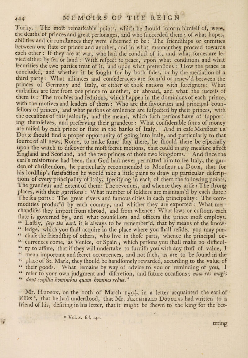 I urky. The moft remarkable points, which he fhould inform himfelf of, were,, the deaths of princes and great perionages, and who fucceeded them •, of what hopes, abilities and circumftances they were efteemed to be : The friendfhips or enmities between one date or prince and another, and in what manner they proceed towards each other : If they are at war, who had the conduct of it, and what forces are le¬ vied either by lea or land : With refpefo to peace, irpon what conditions and what iecurities the two parties treat of it, and upon what pretenfions : How the peace is concluded, and whether it be fought for by both Tides, or by the mediation of a third party : What alliances and confederacies are form’d or renew’d between the princes of Germany and Italy, or either of thofe nations with foreigners: What embalfies are fent from one prince to another, or abroad, and what the fuccefs of them is : The troubles and feditions, which happen in the dominions of each prince, with the motives and leaders of them : Who are the favourites and principal coun- feliors of princes, and what perfons of eminence are fufpedled by their princes, with the occafions of this jealoufy, and the means, which fuch perfons have of fupport- jng themfelves, and preferring their grandeur: What confiderable fums of money are raifed by each prince or ftate in the banks of Italy. And in cafe Monfieur le Doux fhould find a proper opportunity of going into Italy, and particularly to that fource of all news, Rome, to make fome ftay there, he fhould there be efpecially upon the watch to difeover the moil fecret motions, that could in any meafure affedt England and Scotland, and the two princes of thofe two kingdoms. And fince the earl’s misfortune had been, that God had never permitted him to fee Italy, the gar¬ den of chriftendom, he particularly recommended to Monfieur le Doux, that for his lordfhip’s fatisfadlion he would take a little pains to draw up particular deferip- tions ol every principality of Italy, fpecifying in each of them the following points. The grandeur and extent of them: The revenues, and whence they arife: The ftrong places, with their garrifons : What number of foldiers are maintain’d by each ftate; The fea ports : The great rivers and famous cities in each principality : The com¬ modities produc’d by each country, and whither they are exported : What mer- chandifes they import from abroad, and from whence : What laws or cuftoms each ftate is governed by ; and what counfeiiors and officers the prince moft employs, “ Laftly, fays the earl, it is always to be remember’d, that by means of the know- ledge, which you fhall acquire in the place where you (hall refide, you may pur- “ chafe the friendlhip of others, who live in thofe parts, whence the principal oc- “ currences come, as Venice, or Spain ; which perfons you (hall make no difficul- “ ty to allure, that if they will undertake to furnilh you with any ftuff of value, I iC mean important and fecret occurrences, and not fuch, as are to be found in the “ place of St. Mark, they fhould be handfomely rewarded, according to the value of “ their goods. What remains by way of advice to you or reminding of you, I <c refer to your own judgment and diferetion, and future occafions, nam res magis dant confilia homintbus quam homines rebus” Mr. Hudson, on the 10th of March 1594-5 in a letter acquainted the earl of Effex n, that he had underftood, that Mr. Archibald Douglas had written to a friend of his, defiring in his letter, that it might be fhewn to the king for the bet- n Vol. x. fbl. 141. tenng