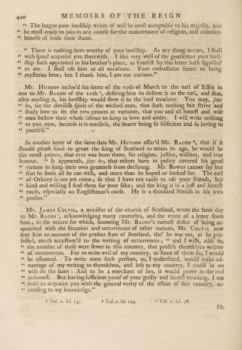 44^ “ The league your lordfhip writes of will be mod acceptable to his majedy, and tc he mod ready to join in any courfe for the maintenance of religion* and common u benefit of both their dates. cc There is nothing here worthy of your lordfhip. As any thing occurs, I fhall withfpeed acquaint you therewith. I like very well of the gentleman yourlord- fhip hath appointed in his brother’s place, as himfelf by this letter hath fignified ec to me. I fhall ule him at all occafions. Your embaffador feems to myderies here; but I thank him, I am not curious.” cc <c <c bring o Mr. Hudson inclos’d his letter of the 10th of March to the earl of Eflex in one to Mr. Bacon of the nth p, defiring him to deliver it to the earl, and that, after reading it, his lordfhip would fhew it to the lord treafurer. You may. fays he, fee the deviliffi fpirit of the wicked man, that doth nothing but drive and dudy how to fet the two princes at variance, that you and all honed and wife men bedowr their whole labour to keep in love and amity. I will write nothing to you now, becaufe it is needlefs, the bearer being fo fufiicient and fo loving to yourfelf.” / t c cc <c In another letter of the fame date Mr. Hudson allur’d Mr. Bacon q, that if it fhould pleafe God to grant the king of Scotland to attain to age, he wrould be the rared prince, that ever was born there, for religion, judice, wifdom, and true honour. “ It appeareth, fays he, that others have in policy covered his good virtues to keep their own greatnefs from declining. Mr. Bowes cannot fay but that he finds all he can wiffi, and more than he hoped or looked for. The earl of-Orkney is not yet come; fo that I have not caufe to ufe your friends, but kind and willing I find them for your fake; and the king is in a jud and honed caufe, efpecially an Englifhman’s caufe. He is a thoufand friends in his own perfon.” cc Ci «e C£ CC cc Mr. James Colvil, a minider of the church of Scotland, wrote the fame day to Mr. Bacon t, acknowledging many courtefies, and the receit of a letter from him ; in the return for which, knowing Mr. Bacon’s earned defire of being ac¬ quainted with the fituation and occurrences of other nations, Mr. Colvjl now fent him an account of the prefent date of Scotland, tho’ he was not, as he pro- feffed, much accudom’d to the writing of occurrences ; “ and I wifh, adds he, C6 the number of thefe were fewer in this country, that profefs themfelves writers cc of occurrences. For to write evil of my country, as fome of them do, I would “ be afhamed. To write unto fuch perfons, as, I underdand, would make ad¬ vantage of my writing to themfelves, and lofs to my country, I could in no wife do the fame : And to be a merchant of lies, it would prove in the end unhoned. But having diffident proof of your godly and honed meaning, I am bold to acquaint you with the general verity of the edate of this country, ac¬ cording to my knowledge.” t c cc cc tc p Vol. x. foL 147. 9 Vol. X. fol, 149. r Vol. x. fol. 98.