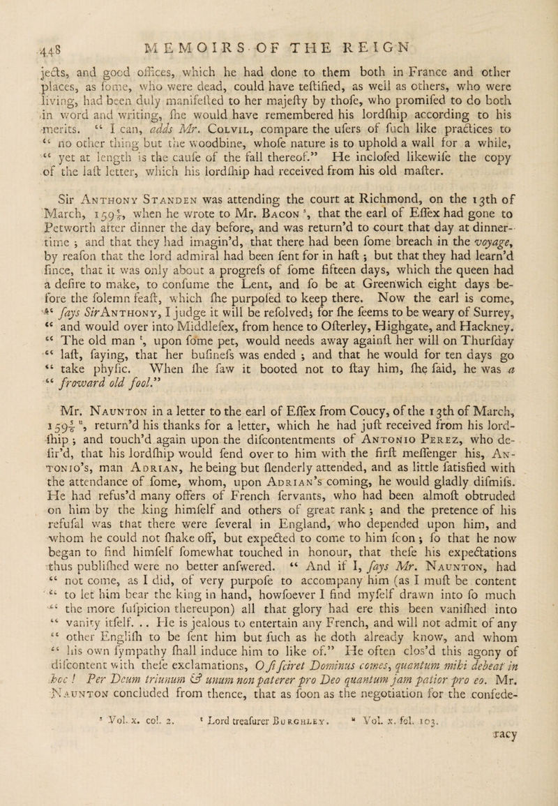.■44:8 jects, and good offices, which he had done to them both in France and other places, as fome, who were dead, could have teftified, as well as others, who were living, had been duly manifelled to her majefty by thofe, who promifed. to do both an word and writing, fhe would have remembered his lordfliip according to his •merits. “ I can, adds Mr. Cqlvil, compare the ufers of fuch like practices to 44 no other thing but the woodbine, whofe nature is to uphold a wall for a while, 44 yet at length is the caufe of the fall thereof.” He inclofed likewife the copy of the lad letter, which his lordfliip had received from his old mafter. Sir Anthony Standen was attending the court at Richmond, on the 13th of March, 1594, when he wrote to Mr. Bacon % that the earl of Effex had gone to Pet worth after dinner the day before, and was return’d to court that day at dinner¬ time ; and that they had imagin’d, that there had been fome breach in the voyage, by reafon that the lord admiral had been fent for in haft ; but that they had learn’d fince, that it was only about a progrefs of fome fifteen days, which the queen had a defire to make, to confume the Lent, and fo be at Greenwich eight days be¬ fore the folemn feaft, which fne purpofed to keep there. Now the earl is come, A4 fays Sir Anthony, I judge it will be refolved; for fhe feems to be weary of Surrey, <c and would over into Middlefex, from hence to Ofterley, Highgate, and Hackney, 44 The old man \ upon fome pet, would needs away againft her will on Thurfday 44 laft, faying, that her bufinefs was ended *, and that he would for ten days go 44 take phyfic. When ihe faw it booted not to ftay him, fhe faid, he was a 44 freward old fool” Mr. Naunton in a letter to the earl of Effiex from Coucy, of the 13th of March, 1594 \ return’d his thanks for a letter, which he had juft received from his lord- ihip j and touch’d again upon the difeontentments of Antonio Perez, who de- fir’d, that his lordfhip would fend over to him with the firft meffenger his, An¬ tonio’s, man Adrian, he being but ftenderly attended, and as little fatisfied with the attendance of fome, whom, upon Adrian’s coming, he would gladly difmils. He had refus’d many offers of French fervants, who had been almoft obtruded on him by the king himfelf and others of great rank ; and the pretence of his refufal was that there v/ere feveral in England, who depended upon him, and whom he could not fhake off, but expedfed to come to him Icon ; fo that he now began to find himfelf fomewhat touched in honour, that thefe his expectations thus publifhed were no better anfwered. 44 And if I, fays Mr. Naunton, had 44 not come, as I did, of very purpofe to accompany him (as I muft be content 44 to let him bear the king in hand, howfoever I find myfelf drawn into fo much lX4 the more fufpicion thereupon) all that glory had ere this been vanillied into 44 vanity itfelf. .. Fie is jealous to entertain any French, and will not admit of any 44 other Englifh to be fent him but fuch as he doth already know, and whom 44 his own fympathy fnall induce him to like of.” He often clos’d this agony of difeontent with thefe exclamations, O fifeiret Dominus comes, quantum mihi deb eat' in hoc ! Per P)cum triunum ip unam non paterer pro Deo quantum jam paiior pro eo. Mr. Naunton concluded from thence, that as foon as the negotiation for the confede- ! yd. x. coh 2. * Lord treafurer Bu rchley, u YoL x, fol. 103. racy
