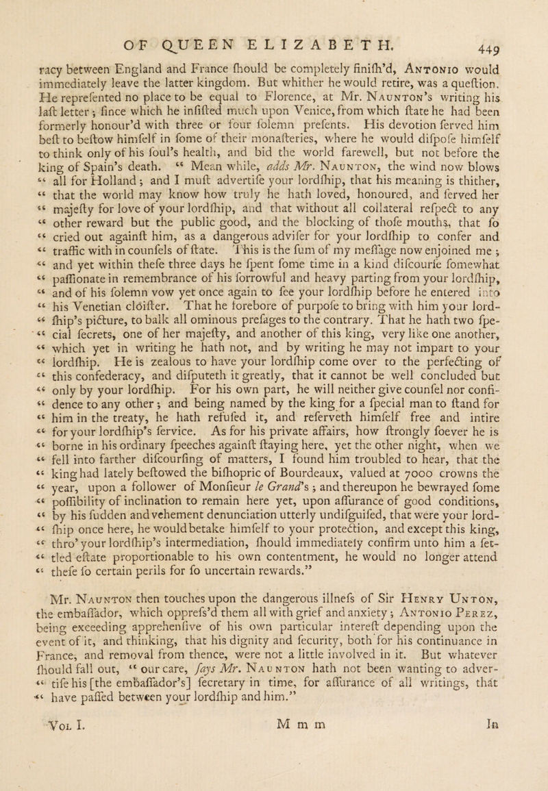 racy between England and France fhould be completely finilh’d, Antonio would immediately leave the latter kingdom. But whither he would retire, was aqueftion. He reprefented no place to be equal to Florence, at Mr. Naunton’s writing his lait letter ; fince which he infilled much upon Venice, from which Hate he had been formerly honour’d with three or four folemn prefents. His devotion ferved him bell to bellow himfelf in fome of their monaileries, where he would difpofe himfelf to think only of his foul’s health, and bid the world farewell, but not before the king of Spain’s death. 44 Mean while, adds Mr, Naunton, the wind now blows 64 all for Holland *, and I mull advertife your lordlhip, that his meaning is thither, 44 that the world may know how truly he hath loved, honoured, and ferved her 46 majelly for love of your lordfhip, and that without all collateral refpeCl to any 44 other reward but the public good, and the blocking of thofe mouths., that fo 66 cried out againft him, as a dangerous advifer for your lordfhip to confer and 44 traffic with in counlels of Hate. This is the fum of my meffage now enjoined me ; 44 and yet within thefe three days he fpent fome time in a kind difcourfe fomewhat 44 paffionatein remembrance of his forrowful and heavy parting from your lordlhip, 44 and of his folemn vow yet once again to fee your lordfhip before he entered into 44 his Venetian cldiller. That he lorebore of purpofe to bring with him your lord- 44 fnip’s pi&amp;ure, to balk all ominous prefages to the contrary. That he hath two fpe- 44 cial fecrets, one of her majelly, and another of this king, very like one another, 64 which yet in writing he hath not, and by writing he may not impart to your 44 lordfhip. Fie is zealous to have your lordfhip come over to the perfecting of 44 this confederacy, and difputeth it greatly, that it cannot be well concluded but 44 only by your lordfhip. For his own part, he will neither give connfel nor confF 44 dence to any other ; and being named by the king for a fpecial man to Hand for 44 him in the treaty, he hath refufed it, and referveth himfelf free and intire 64 for your lordfhip’s fervice. As for his private affairs, how flrongly foever he is 44 borne in his ordinary fpeeches againlt Haying here, yet the other night, when we 44 fell into farther difcourfing of matters, I found him troubled to hear, that the 44 king had lately bellowed the bilhopric of Bourdeaux, valued at 7000 crowns the 44 year, upon a follower of Monfieur le Grand's,; and thereupon he bewrayed fome 44 poffibility of inclination to remain here yet, upon affurance of good conditions, 44 by his fudden and vehement denunciation utterly undifguifed, that were your lord- 44 fhip once here, he would betake himfelf to your protection, and except this king, 44 thro’ your lordlhip’s intermediation, fhould immediately confirm unto him a fet- 44 tied eftate proportionable to his own contentment, he would no longer attend 44 thefe fo certain perils for fo uncertain rewards.55 Mr. Naunton then touches upon the dangerous iilnefs of Sir Henry Unton, the embaffador, which opprefs’d them all with grief and anxiety; Antonio Perez, being exceeding apprehenfive of his own particular interell depending upon the event of it, and thinking, that his dignity and fecurity, both for his continuance in France, and removal from thence, were not a little involved in it. But whatever fhould fall out, tc our care, fays Mr. Naunton hath not been wanting to adver- 44 tife his [the embaffador’s] fecretary in time, for affurance of all writings, that *4 have paffed between your lordfhip and him.” In VOL I. M m m