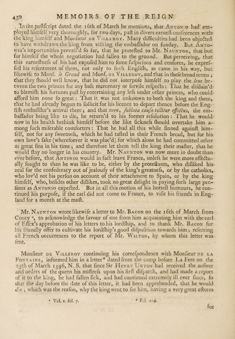 lathe poftfcript dated the 16th of March he mentions,, that Anton o had' era-* ployed himfelf very thoroughly, for two days, pad in divers earned conferences with the king himfelf and Monfieur de Villeroy. Many difficulties had been objected to have withdrawn the king from vifiting the embaffador on funday. But Anto¬ nio’s importunities prevail’d fo far, that he protefted to Mr. Naumton, that but for himfelf the whole negotiation had fallen to the ground. But perceiving, that this earneftnefs of his had expofed him to fotne fufpicions and cenfures, he expref- fed his refentment of them, not only to fuch Englifh, as came in his way, but iikewife to Monf. le Grand and Monf. d e Villeroy, and that in thefebroad terms ; that they ffiould well know, that he did not interpofe himfelf to play the leno be¬ tween the two princes for any bafe mercenary or fervile refpedts : That he difdain’d to blemiffi his fortunes pad by entertaining any lefs under other princes, who coulcb afford him none fo great: That it was not unknown to both the king and them, that he had already begun to follicit for his licence to depart thence before the Eng-- liffi embaffdor’s arrival there; and that now, fublata caufa tollitur effedius, the ern- baffador being like to die, he return’d to his former refolution : That he would' now in his health bethink himfelf before the like ficknefs fhould overtake him a- mong fuch miferable comforters: That he had all this while finned againft him¬ felf, not for any fweetnefs, which he had tadcd in their French bread, but for his own love’s fake (wherefoever it was plac’d) for which alone he had committed other as great fins in his time; and therefore let them tell the king their mader, that he would day no longer in his country. Mr. Naunton was now more in doubt tharv ever before, that Antonio would in fadt leave France, unlefs he were more effedtu- ally fought to than he was like to be, either by the protedants, who didiked his * zeal for the confederacy out of jealoufy of the king’s greatnefs, or by the catholics, who lov’d not his perfonon account of their attachment to Spain, or by the king himfelf, who, befides other didikes, took no great delight in paying fuch large pen- lions as Antonio expedted. But in all this motion of his hotted humours, he con¬ tinued his purpofe, if the earl did not come to France, to vifit his friends in Eng¬ land for a month at the mod. Mr. Naunton wrotelikewife a letter to Mr. Bacon on the 16th of March from - Coucy u, to acknowledge the favour of one from him acquainting him with the earl- of Effex’s approbation of his letters to his lordffiip, and to thank Mr. Bacon for Ms friendly offer to cultivate his lordffiip’s good difpofition towards him; referring all French occurrences to the report of Mr. Wilton, by whom this letter was fent, Monfieur de Villeroy continuing his correfpondence with Monfieur de la Fontaine, informed him in a letter* dated from the camp before La Fere on the 25th of March 1596, N. S. that fmceSir Henry Unton had received the anfwer and orders of the queen his miftrefs upon his fird difpatch, and had made a report of it to the king, he had fallen fick, and had continued extremely ill ever fmce, fo that the day before the date of this letter, it had been apprehended, that he would die ; which was the reafon, why the king went to fee him, ha ving a very great edeem s Vol, x. fol. 7. * Fol. 104, for