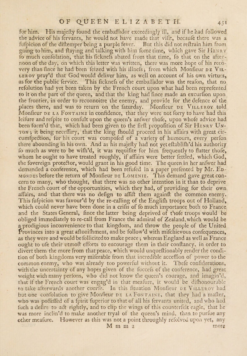 for him. His majefty found the embaffador exceedingly ill, and if he had followed the advice of his fervants, he would not have made that vifit, becaufe there was a fufpicion of the diftemper being a purple fever. But this did not reftrain him from going to him, and Haying and talking with him fome time, which gave Sir Henry fo much confolation, that his ficknefs abated from that time, fo that on the after¬ noon of the day, on which this letter was written, there was more hope of his reco¬ very than fince he had been feized with his illnefs; from which Monfieur de Vil- leroy pray’d that God would deliver him, as well on account of his own virtues, as for the public fervice. This ficknefs of the embaffador was the reafon, that no refolution had yet been taken by the French court upon what had been reprefented to it on the part of the queen, and that the king had fince made an excurfion upon the frontier, in order to reconnoitre the enemy, and provide for the defence of the places there, and was to return on the faturday. Monfieur de Villeroy told Monfieur de la Fontaine in confidence, that they were not Tarry to have had this leifure and refpite to confult upon the queen’s anfwer thofe, upon whofe advice had been form’d that, which had been given to the firfl propofition of Sir Henry Un- ton ; it being neceffary, that the king fhould proceed in his affairs with great cir- cumfpedtion, for his court was compofed of a variety of humours, every perfon there abounding in his own. And as his majefty had not yet eftabliih’d his authority fo much as were to be wifh’d, it was requifite for him frequently to flatter thofe, whom he ought to have treated roughly, if affairs were better fettled, which God, the fovereign protestor, would grant in his good time. The queen in her anfwer had demanded a conference, which had been refufed in a paper prefented by Mr. Ed- mondes before the return of Monfieur de Lomenie. This demand gave great con¬ cern to many, who thought, that there was no other intention in it than to deprive the French court of the opportunities, which they had, of providing for their own affairs, and that there was no defign to aftift them againft the common enemy. This fufpicion was favour’d by the re-calling of the Englifh troops out of Holland, which could never have been done in a crifis of fo much importance both to France and the States General, fince the latter being deprived of thofe troops would be obliged immediately to re-call from France the admiral of Zealand, which would be a prodigious inconvenience to that kingdom, and throw the people of the United Provinces into a great aftonifhment, and be follow’d with mifchievous confequences, as they were and would be lollicited to makepeace; whereas England as well as France ought to life their utmoft efforts to encourage them in their conftancy, in order to divert them the more from that peace, which would unqueftionably render the condi¬ tion of both kingdoms very miferable from that incredible acceffion of power to the common enemy, who was already too powerful without it. Thefe confiderations, with the uncertainty of any hopes given of the fuccefs of the conference, had great weight with many perions, who did not know the queen’s courage, and imagin’d, that if the French court v/as engag’d in that meafure, it would be di(honourable to take afterwards another courfe. In this fituation Monfieur de Villeroy had but one confolation to give Monfieur de la Fontaine, that they had a hi after, who was poffeffed of a fpirit fuperior to that of all his fervants united, and who had fuch a define to a61 rightly, and to clip the wings of this counterfeit eagle, that he was more inclin’d to make another tryal of the queen’s mind, than to purfue any other meafure. However as this was not a point throughly refolved upon yet, any M m m 2 mors