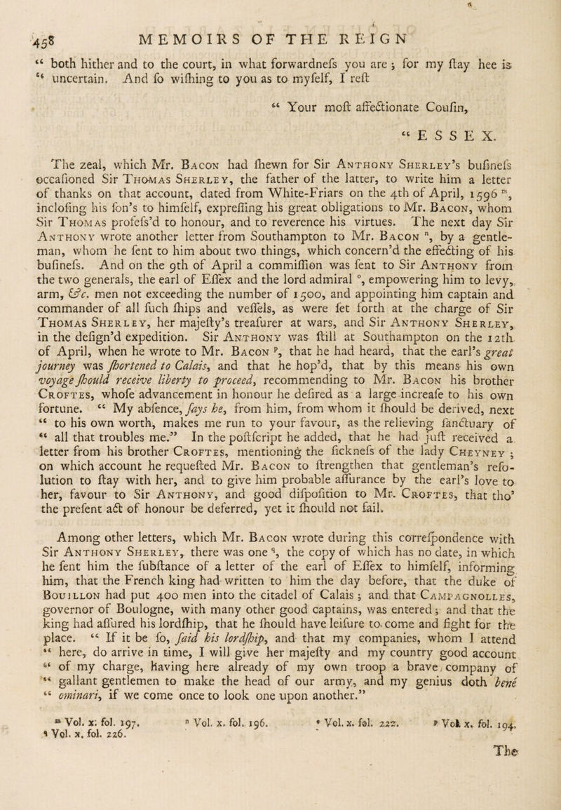 46 both hither and to the court* in what forwardnefs you are ; for my flay hee is 44 uncertain. And fo wifhing to you as to myfelf, I reft 64 Your moll affectionate Coufln, 44 ESSE X. The zeal, which Mr. Bacon had fhewn for Sir Anthony Sherley’s bufinefs occafioned Sir Thomas Sherley, the father of the latter, to write him a letter of thanks on that account, dated from White-Friars on the 4th of April, 1596 r% in doling his fon’s to himfelf, exprefling his great obligations to Mr. Bacon, whom Sir Thom as profefs’d to honour, and to reverence his virtues. The next day Sir Anthony wrote another letter from Southampton to Mr. Bacon n, by a gentle¬ man, whom he fent to him about two things, which concern’d the effecting of his bufinefs. And on the 9th of April a commiflion was fent to Sir Anthony from the two generals, the earl of Effex and the lord admiral °, empowering him to levy, arm, &amp;c. men not exceeding the number of 1500, and appointing him captain and commander of all fuch fliips and veffels, as were fet forth at the charge of Sir Thomas Sherley, her majefty’s treafurer at wars, and Sir Anthony Sherley, in the defign’d expedition. Sir Anthony was ftill at Southampton on the 12th of April, when he wrote to Mr. Bacon p, that he had heard, that the earl’s great journey was JhGrtened to Calais, and that he hop’d, that by this means his own voyageJJoould receive liberty to proceed, recommending to Mr. Bacon his brother Croftes, whofe advancement in honour he defired as a large increafe to his own fortune. 44 My abfence, fays he, from him, from whom it fhould be derived, next 44 to his own worth, makes me run to your favour, as the relieving fancfcuafy of 44 all that troubles me.” In the poftfcript he added, that he had juft received a letter from his brother Croftes, mentioning the ficknefs of the lady Ckeyney4 on which account he requefted Mr. Bacon to ftrengthen that gentleman’s refo- lution to flay with her, and to give him probable affurance by the earl’s love to her, favour to Sir Anthony, and good difpofition to Mr. Croftes, that tho5 the prefent aft of honour be deferred, yet it fhould not fail. Among other letters, which Mr. Bacon wrote during this correipondence with Sir Anthony Sherley, there was one q, the copy of which has no date, in which he fent him the fubftance of a letter of the earl of Effex to himfelf, informing him, that the French king had written to him the day before, that the duke of Bouillon had put 400 men into the citadel of Calais; and that Campagnolles, governor of Boulogne, with many other good captains, was entered; and that the king had affured his lordlhip, that he fhould have leifure to. come and fight for the place. 44 If it be fo, faid his lordJhip> and that my companies, whom I attend i4 here, do arrive in time, I will give her majefty and my country good account *4 of my charge, having here already of my own troop a brave, company of 44 gallant gentlemen to make the head of our army, and my genius doth bene 44 ominari, if we come once to look one upon another.” ® Voh %: fol. 197. n Vol. x. fob 196. Vol, x. fol; 22 f Vok x* fol. 194. s Vol. x, fol 226. The