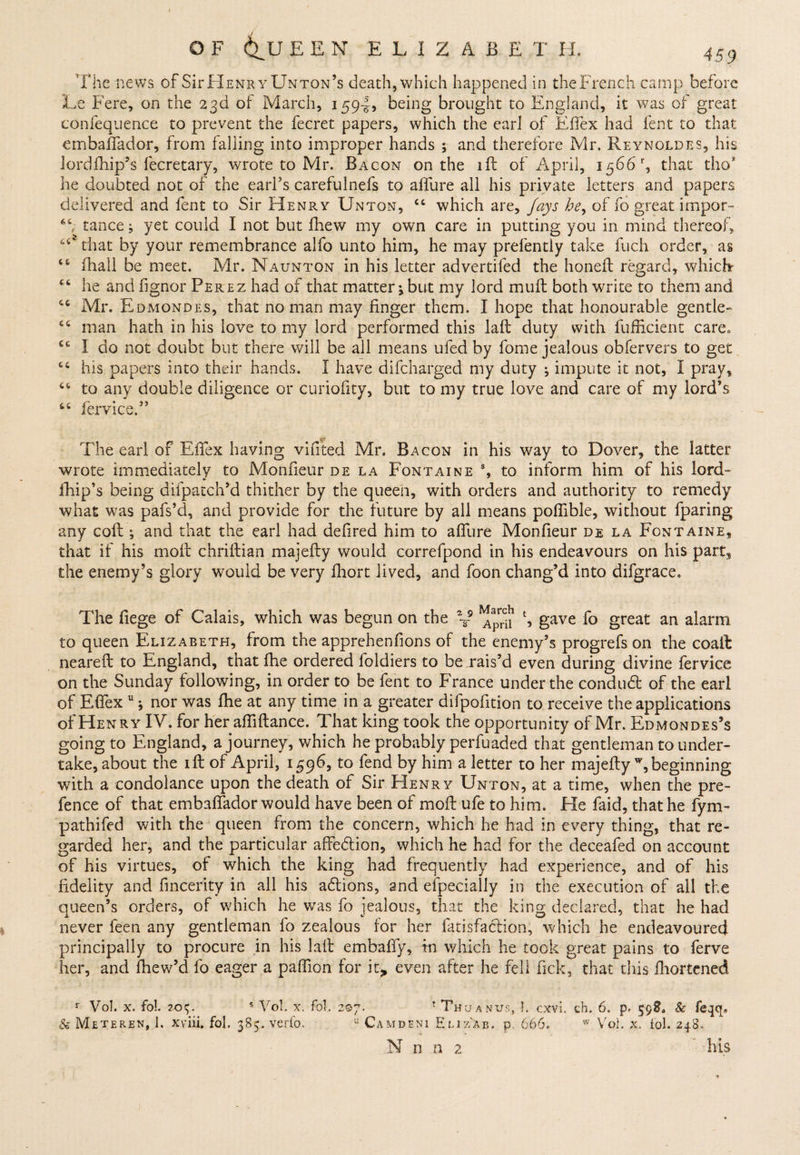 The news of SifHenr yUnton’s death,which happened in theFrench camp before Le Fere, on the 23d of March, 159-J, being brought to England, it was of great confequence to prevent the fecret papers, which the earl of Effex had lent to that embaffador, from falling into improper hands ; and therefore Mr. Reynoldes, his Jordfhip’s fecretary, wrote to Mr. Bacon on the lft of April, 1566% that tho* he doubted not of the earl's carefulnefs to afiure all his private letters and papers delivered and lent to Sir Henry Unton, ct which are, fays he, of fo great impor- tance; yet could I not but fhew my own care in putting you in mind thereof, that by your remembrance alfo unto him, he may prefently take fuch order, as <6 ihall be meet. Mr. Naunton in his letter advertifed the honeft regard, which he and fignor Perez had of that matter3 but my lord mult both write to them and 46 Mr. Edmondes, that no man may finger them. I hope that honourable gentle- man hath in his love to my lord performed this laft duty with fufficient carea ec I do not doubt but there will be all means ufed by fome jealous obfervers to get his papers into their hands. I have difcharged my duty ; impute it not, I pray, “ to any double diligence or curiofity, but to my true love and care of my lord’s fervice.” The earl of Efiex having vifited Mr. Bacon in his way to Dover, the latter wrote immediately to Monfieur de la Fontaine % to inform him of his lord fhip’s being difpatch’d thither by the queen, with orders and authority to remedy what was pafs’d, and provide for the future by all means poflible, without fparing any colt ; and that the earl had defired him to allure Monfieur de la Fontaine, that if his molt chriftian majefty would correfpond in his endeavours on his part, the enemy’s glory would be very fhort lived, and foon chang’d into difgrace. The fiege of Calais, which was begun on the V l, gave fo great an alarm to queen Elizabeth, from the apprehenfions of the enemy’s progrefs on the coaft neareft to England, that fhe ordered foldiers to be rais’d even during divine fervice on the Sunday following, in order to be fent to France under the conduct of the earl of Efiex u j nor was Ihe at any time in a greater difpofition to receive the applications of Henry IV. for her affiftance. That king took the opportunity of Mr. Edmondes’s going to England, a journey, which he probably perfuaded that gentleman to under¬ take, about the ill of April, 1596, to fend by him a letter to her majefty w, beginning with a condolance upon the death of Sir Henry Unton, at a time, when the pre¬ fence of that embaftador would have been of moft ufe to him. He faid, that he fym- pathifed with the queen from fhe concern, which he had in every thing, that re¬ garded her, and the particular affeflion, which he had for the deceafed on account of his virtues, of which the king had frequently had experience, and of his fidelity and fincerity in all his aflions, and efpecially in the execution of all the queen’s orders, of which he was fo jealous, that the king declared, that he had never feen any gentleman lo zealous for her fatisfa&amp;ion, which he endeavoured principally to procure in his laft embaffy, in which he took great pains to ferve her, and fhew’d fo eager a paflion for it> even after he fell fick, that this fhortened r Vol. x. fo!. 204, s Vol. x. fob 207. 1 Thu anus, b cxvb ch. 6, p. 59?. 8c feqcp &amp; Meteren, 1, xviii, fob 385. verfo. u Camdeni Eliz'Xb. p 666. w Vol. x. fob 248. N n a 2 his
