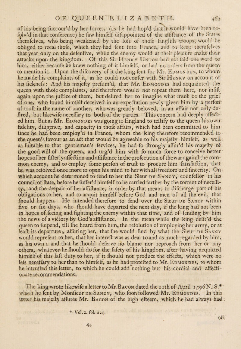 v. of his being fuccour’d by her forces, (as he had hop'd that it would have been re- ioiv’d in that conference) he faw himfelf difappointed of the aftiftance of the States tnemfelves, who being weakened by the lofs of thofe Engiifh troops, would be obliged to recal thofe, which they had lent into France, and to keep themfelves that year only on tire defenfive, while the enemy would at their pleafure make their attacks upon the kingdom. Of this Sir Henry Unton had not laid one word to him, either becaufe he knew nothing of it himfelf, or had no orders from the queen to mention it. Upon the difcovery of it the king fent for Mr. Edmondes, to whom he made his complaints of it, as he could not confer with Sir Henry on account of his ficknefs: And his majefty prefum’d, that Mr. Edmondes had acquainted the queen with thofe complaints, and therefore would not repeat them here, nor infift again upon the jiiftice of them, but defired her to imagine what muft be the grfef of one, who found himfelf deceived in an expectation newly given him by a perform of truft in the name of another, who was greatly beloved, in an affair not only de¬ fired, but likewife neceffary to both of the parties. This concern had deeply affeCt- ed him. But as Mr.-Edmondes was going to England to teftify to the queen his own fidelity, diligence, and capacity in thofe affairs, which had been committed to him fince he had been employ’d in France, whom the king therefore recommended to the queen’s favour as an aCt that would be agreeable to his majefty himfelf, as well: as fuitable to that gentleman’s fervices, he had fo ftrongly affur’d his majefty of the good will of the queen, and urg’d him with fo much force to conceive better hopes of her fifterly affeCtion and aftiftance intheprofecution ofthewar againft the com¬ mon enemy, and to employ fome perfcn of truft to procure him fatisfaCtion, that he was. refolved once more to open his mind to her with all freedom and fincerity. On which account he determined'to fend to her the Sieur de Sancy, cotinfellor in his council of ftate, before he fuffer’d himfelf to be carried farther by the torrent of necefti- ty, and the defpair of her aftiftance, in order by that means to difcharge part of his obligations to her, and to acquit himfelf before God and men of all the evil, that fhould happen. He intended therefore to fend over the Sieur de Sancy within five or fix days, who fhould have departed the next day, if the king had not been in hopes of feeing and. fighting the enemy within that time, and of fending by him the news of a victory by God’s aftiftance. In the mean while the king defir’d the queen to fufpend, till fhe heard from him, the refolution of employing her army, or at leaft its departure; aflfuring her, that fhe would find by what the Sieur de Sancy would reprefent to her, that her intereft was as dear to and as much regarded by him, as his own,, and that he fhould deferve no blame nor reproach from her or any others, whatever he fhould do for the fafety of his kingdom, after having acquitted , himfelf of this laft duty to her, if it fhould not produce the effeCts, which were no lefs neceffary to her than to himfelf, as he had protefted to Mr. Edmondes, to whom he intmfted this letter, to which he could add nothing but his cordial and affecti¬ onate recommendations* The king wrote likewife a letter to Mr.BACON dated the i ith of April 1596 N. S.* which he fent by Monfieur de Sancy, who foon followed Mr. Edmondes. In this letter his majefty alfures Mr. Bacon of the high efteem, which he had always had