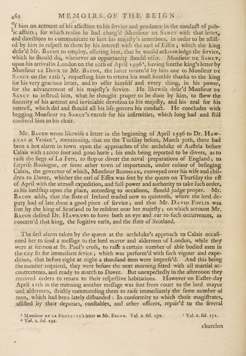 Pf him on account of his affection to his fervice and prudence in the conduft of pub¬ ic affairs ; for which reafon he had charg’d Monfieur de Sancy with that letter, and directions to communicate to him his majefty’s intentions, in order to be aftift- ed by him in refpeCt to them by his intereft with the earl of Effex ; which the king defir’d Mr. Bacon to employ, alluring him, that he would acknowledge the fervice, which he fhould do, whenever an opportunity fhould offer. Monfieur de Sancy, upon his arrivalin London on the i.oth of April 1596% having fentthe king’s letter by Monfieur le Doux to Mr. Bacon, the latter return’d by him one to Monfieur de Sancy on the 12th y, requefting him to return his moll humble thanks to the king for his very gracious letter, and to offer himfelf and every thing, in his power, for the advancement of his majefty’s fervice. He likewife defir’d Monfieur de Sancy to inftruCt him, what he thought proper to be done by him, to fhew the fmcerity of his antient and inviolable devotion to his majelly, and his zeal for his intereft, which did and fliould all his life govern his condudh He concludes with begging Monfieur de Sancy’s excufe for his infirmities, which long had and ftill confined him..to his chain , / - * - - v ! • * ’ 1 • c ' ‘ * ’ ‘ Mr. Bacon wrote likewife a letter in the beginning of April 159b to Dr. Haw- kyns at Venice *, mentioning, that on the Tuefday before, March 30th, there had been a hot alarm in town upon the approaches of the archduke of Auftria before Calais with 12000 foot and 30oohorle ; his ends being reported to be divers, as to raife the fiege of La Fere, to ftopor divert the naval preparations of England *, to furprife Boulogne, or fome other town of importance, under colour of befieging Calais, the governor of which, Monfieur Bidoss an, conveyed over his wife and chil¬ dren to Dover, whither the earl of EfTex was fent by the queen on Thurfday the ill of April with the utmoft expedition, and full power and authority to take fuch order, as his lordfhip upon the place, according to occafions, fhould judge proper. Mr. Bacon adds, that the ftate of Ireland tended now to quietnefs, where the lord de¬ puty had of late done a good piece of fervice; and that Mr. David Foulis was fent by the king of Scotland to be refident near her majefty ; on which account Mr. Bacon defired Dr. Hawkyns to have both an eye and.ear to fuch occurrences, as concern’d .that king, the fugitive earls, and the ftate of Scotland. The ftrft alarm taken by the queen at the archduke’s approach to Calais occafi- oned her to fend a meftage to the lord mayor and aldermen of London, while they were at fermon at St. Paul’s crofs, to raife a certain number of able bodied men in the city fit for immediate fevice ; which was perform’d with fuch vigour and expe¬ dition, that before eight at night a thoufand men were imprefs’d. And this being the number required, they were before the next morning fitted with all martial ac¬ coutrements, and ready to march to Dover. But unexpectedly in the afternoon they received orders to return to their refpeCtive habitations. However on Eafter-day April 1 ith in the morning another meftage was fent from court to the lord mayor and aldermen, ftriCtly commanding them to raife immediately the fame number of men, which had been lately difbanded : In conformity to which thofe magiftrates, affifted by their deputies, conftables, and other officers, repair’d to the feveral x Monfieur de la Fonta t nf.Metier to Mr. Bacon. Vol. x. fol. 190. > y Vol. x.fol. 171. 3 Yob x..fol. 192. churches