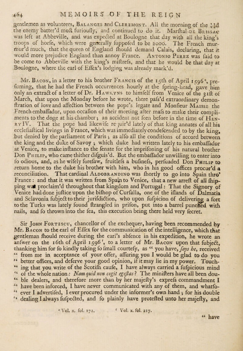 gentlemen as volunteers, Balances and Cleremont. All the morning of the the enemy batter’d moil furiouily, and continued to do it. Marfhal de Brie sac was left at Abbeville, and was expe&amp;ed at Boulogne that day with all the king’s troops of horfe, which were generally fuppofed to be 2000. The French mur¬ mur’d much, that the queen of England Ihoulcl demand Calais, declaring, that it would more prejudice England than annoy France. Antonio Perez was fa id to be come to Abbeville with the king’s miltrefs, and that he wouid be that day at Boulogne, where the earl of Effex’s lodging was already mark’d. Mr. Bacon, in a letter to his brother Francis of the 15th of April 1^96% pre¬ fuming, that he had the French occurrences hourly at the ipring-head, gave him only an extradlof a letter of Dr. Hawryns to himfelf from Venice of the 31ft of March, that upon the Monday before he wrote, there pafs’d extraordinary demon- ftration of love and affedtion between the pope’s legate and Monfieur Maisse the French embaffador, upon occafion of their meeting after mafsto make their compli¬ ments to the doge at his chamber •, an accident not feen before in the time of Hen¬ ry IV. That the pope had likewife requir’d lately of that king annates of all his ecclefiadical livings in France, which was immediatelycondefcended to by the king, but denied by the parliament of Paris •, as alfo all the conditions of accord between the king and the duke of Savoy •, which duke had written lately to his embaffador at Venice, to makeinftance to the fenate for the imprifoning of his natural brother Don Philip, who came thither difguis’d. But the embaffador unwilling to enter into fo odious, and, as he wifely forefaw, fruitlefs a bufinefs, perfuaded Don Philip to return home to the duke his brother with him, who in his good offices procur’d a reconciliation. That cardinal Aldobrandino was fhortly to go into Spain thro* France : and that it was written from Spain to Venice, that a new arreft of ali drip¬ ping wai proclaim’d throughout that kingdom and Portugal: That the Signory of Venice had done juftice upon the bifhop of Curfalla, one of the iflands of Dalmatia and Sclavonia fubjebt to their jurifdiblion, who upon fufpicion of delivering a fort to the Turks was lately found ftrangled in prifon, put into a barrel punched with nails, and fo thrown into the fea, this execution being there held very lecret. Sir John Fortescu, chancellor of the exchequer, having been recommended by Mr. Bacon to the earl of Effex for the communication of the intelligence, which that gentleman ffiould receive during the earl’s abfence in his expedition, he wrote an anfwer on the 16th of April 1596 f, to a letter of Mr. Bacon upon that fubje<5l, thanking him for fo kindly taking fo frnall courtefy, as cc you haye, fays he, received from me in acceptance of your offer, affuring you I would be glad to do you better offices, and deferve your good opinion, if it may lie in my power* Touch- “ ing that you write of the Scotiih caufe, I have always carried a fufpicious mind of the whole nation; Nam quid non cogit egeftas ? The minifters have all been dou- ble dealers, and therefore more than by her majefty’s exprefs commandment I 66 have been inforced, I have never communicated with any of them, and whatfo- ever I advertifed, I ever procured under the informer’s own hand ^ for his double 66 dealing I always fufpebted, and fo plainly have protefted unto her majefty, and c VoL x. fol. 172. ( VoL x. fol. 217. “ have