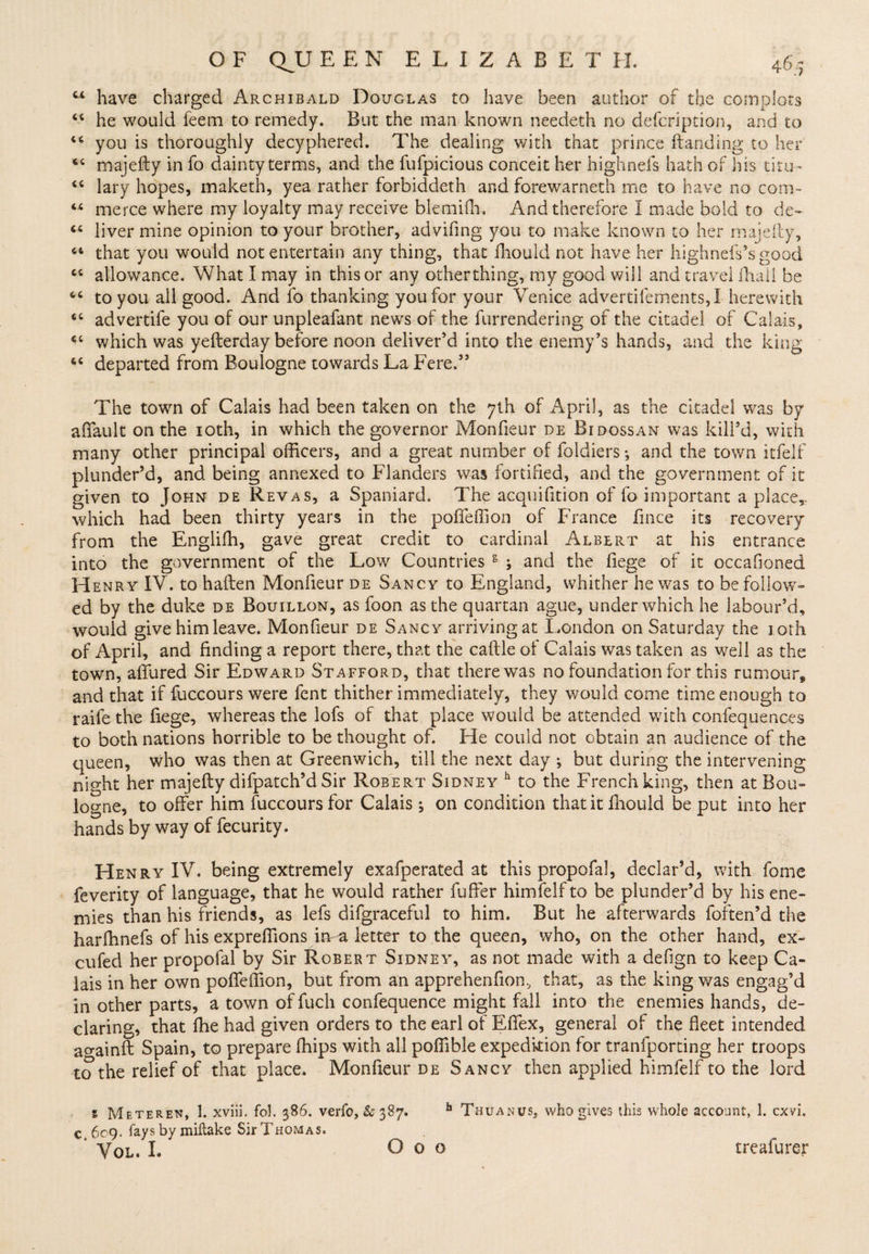44 have charged Archibald Douglas to have been author of the compiots 64 he would feem to remedy. But the man known needeth no defcription, and to 44 you is thoroughly decyphered. The dealing with that prince (landing to her 44 majefty in fo dainty terms, and the fufpicious conceit her highnefs hath of his thus - 44 lary hopes, maketh, yea rather forbiddeth and forewarneth me to have no com- 44 merce where my loyalty may receive blemifh. And therefore I made bold to de- 44 liver mine opinion to your brother, advifing you to make known to her majeily, 64 that you would not entertain any thing, that ihould not have her highnefs’sgood 44 allowance. What I may in this or any other thing, my good will and travel (hall be 44 to you all good. And fo thanking you for your Venice advertifements,! herewith 44 advertife you of our unpleafant news of the furrendering of the citadel of Calais, 44 which was yefterday before noon deliver’d into the enemy’s hands, and the king 44 departed from Boulogne towards La Fere.3’ The town of Calais had been taken on the 7th of April, as the citadel was by affault on the 10th, in which the governor Monfieur de Bidossan was kill’d, with many other principal officers, and a great number of foldiers *, and the town itfelf plunder’d, and being annexed to Flanders was fortified, and the government of it given to John de Revas, a Spaniard. The acquifition of fo important a place,, which had been thirty years in the poffeffion of France fince its recovery from the Engliffi, gave great credit to cardinal Albert at his entrance into the government of the Low Countries 5 ; and the iiege of it occasioned Henry IV. to haften Monfieur de Sancy to England, whither he was to be follow— ed by the duke de Bouillon, as loon as the quartan ague, under which he labour’d, would give him leave. Monfieur de Sancy arriving at London on Saturday the 10th of April, and finding a report there, that the caftle of Calais was taken as well as the town, allured Sir Edward Stafford, that there was no foundation for this rumour, and that if fuccours were fent thither immediately, they would come time enough to raife the (iege, whereas the lofs of that place would be attended with confequences to both nations horrible to be thought of. He could not obtain an audience of the queen, who was then at Greenwich, till the next day ; but during the intervening ni ght her majefty difpatch’d Sir Robert Sidney h to the French king, then at Bou¬ logne, to offer him fuccours for Calais on condition that it fhould be put into her hands by way of fecurity. Henry IV. being extremely exafperated at this propofal, declar’d, with fome feverity of language, that he would rather fuffer himfelf to be plunder’d by his ene¬ mies than his friends, as lefs difgraceful to him. But he afterwards foften’d the harfhnefs of his expreffions irva letter to the queen, who, on the other hand, ex- cufed her propofal by Sir Robert Sidney, as not made with a defign to keep Ca¬ lais in her own poffeffion, but from an apprehenfion, that, as the king was engag’d in other parts, a town of fuch confequence might fall into the enemies hands, de¬ claring, that (he had given orders to the earl of Effex, general of the fleet intended ao-ainfl: Spain, to prepare (flips witfl all poflible expedition for tranfporting her troops to the relief of that place. Monfieur de Sancy then applied himfelf to the lord s Meteren, 1. xviii. fol. 386. verfo, &amp;387. fa Thuanus, who gives this whole account, 1. cxvi. c 609. fays by miftake Sir Thomas. * Vql. I. Goo treafurer