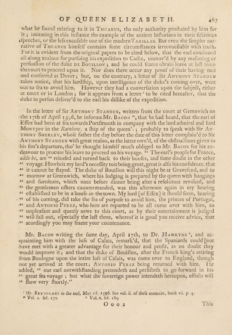 what he Found relating to it'in Thuanus, the only authority produced by him for it ; imitating in this inftance the example of the antient hiftorians in their fictitious ♦fpeeches, or the lefs excufable one of the modernVarillas. But even the fimpler nar¬ rative of Thu anus himfelf contains fome circumftances irreconcilable with truth. Bor it is evident from the original papers to be cited below, that the earl continued all along zealous forpurfuing his expedition to Cadiz, unmov’d by any reafoning or perfuafion of the duke de Bouillon ; and he could icarce obtain leave at laft trom the court to proceed upon it. Nor does there occur any proof of their having met and conferred at Dover ; but, on the contrary, a letter of Sir Anthony Stand en takes notice, that his lordfhip, upon intelligence of the duke’s coming over, went out to feato avoid him. However they had a converfation upon the fubjedt, either at court or in London *, for it appears from a letter 1 to be cited hereafter, that the duke in perfon deliver’d to the earl his diflike of the expedition. In the letter of Sir Anthony Standen, written from the court at Greenwich on f the 1 yth of April 1596, he informs Mr. Bacon m, that he had heard, that the earl of Eftex had been at fea towardsPortfmouth in company with the lord admiral and lord Montjoy in the Rainbow, a fhip of the queenC ; probably to (peak with Sir An¬ thony Sherley, whole father the day before the date of this letter complain’d to Sir Anthony Standen with great reafon, as the latter own’d, of the obftrudtions given to his fon’s departure, tho’ he thought himfelf much obliged to Mr. Bacon for his en¬ deavour to procure his leave to proceed on his voyage. 44 The earl’s people for France, adds he, are 44 releafed and turned back to their houfes, and fome doubt in the other 4i voyage. Elowbeit my lord’s necefiity toit being great, great is alfo his confidence, that 44 it cannot be frayed. The duke of Bouillon will this night beat Gravefend, and to 44 morrow at Greenwich, where his lodging is prepared by the queen with hangings 44 and furniture, which once before dinner being after a rcfolution revoked, and 44 the gentlemen ufhers countermanded, was this afternoon again in my hearing 44 eftablifhed to be in a houfe in the town. My lord [of EfTex] it fhould feem, hearing 44 of his coming, did take the fea of purpofe to avoid him, the princes of Portugal, 44 and Antonio Perez, who here are reported to be all come over with him, an 44 unpleafant and queafy news to this court, as by their entertainment is judged 44 will fall out, efpecially the laft three, whereof it is good you receive advice, that 44 acordingly you may frame your countenance. Mr. Bacon writing the fame day, April 17th, to Dr. Hawkyns n, and ac¬ quainting him with the lofs of Calais, remark’d, that the Spaniards could gnot have met with a greater advantage for their honour and profit, as no doubt they would improve it; and that the duke of Bouillon, after the French king’s retiring from Boulogne upon the intire lofs of Calais, was come over to England, though not yet arrived at the court; Antonio Perez being returned with him. He added, 44 our earl notwithftanding pretendeth and perfifteth to go forward in his 44 great fea voyage ; but what the fovereign power intendeth hereupon, effects will 44 fhew very fhortly.” i Mr. Reynoldes to the earl. May 18. 1596. See vol. ii. of thefe memoirs, book vii, p. 4. m Vol. x. fol. lyo n Vol. x. fol. 189 O O O 2 This