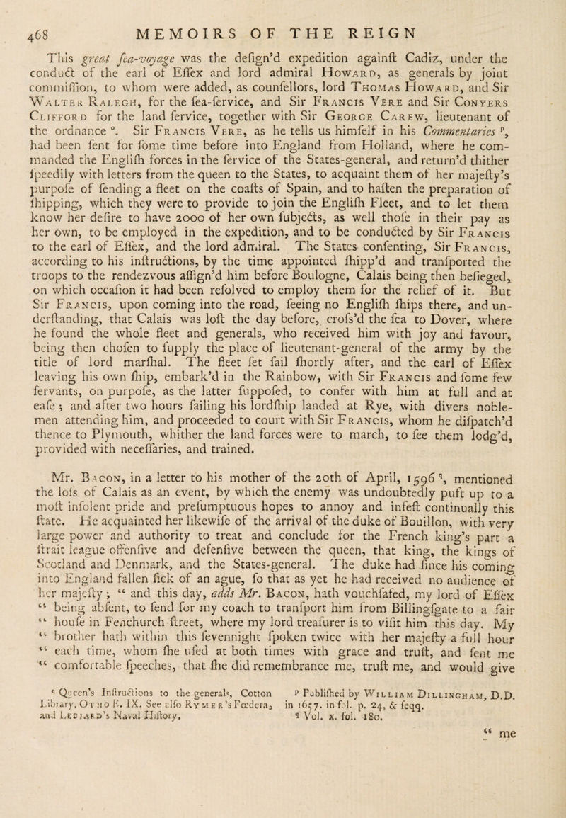 This great fea-voyage was the deflgn’d expedition againft Cadiz, under the conduct of the earl of Eflex and lord admiral Howard, as generals by joint commifFion, to whom were added, as counfeilors, lord Thomas Howard, and Sir Walter Ralegh, for the fea-fervice, and Sir Francis Vere and Sir Conyers Clifford for the land fervice, together with Sir George Carew, lieutenant of the ordnance °. Sir Francis Vere, as he tells us himfelf in his Commentaries p, had been fent for fome time before into England from Holland, where he com¬ manded the Engiiih forces in the fervice of the States-general, and return’d thither fpeedily with letters from the queen to the States, to acquaint them of her majefty’s purpofe of fending a fleet on the coafts of Spain, and to haften the preparation of ihipping, which they were to provide to join the Englifh Fleet, and to let them know her defire to have 2000 of her own fubjedls, as well thole in their pay as her own, to be employed in the expedition, and to be conducted by Sir Francis to the earl of Eflex, and the lord admiral. The States contenting, Sir Francis, according to his inftruclions, by the time appointed fhipp’d and tranfported the troops to the rendezvous aflign’d him before Boulogne, Calais being then befieged,. on which occafion it had been refolved to employ them for the relief of it. But Sir Francis, upon coming into the road, feeing no Englifh fhips there, and un- derftanding, that Calais was loft the day before, crofs’d the fea to Dover, where he found the whole fleet and generals, who received him with joy and favour, being then chofen to fupply the place of lieutenant-general of the army by the title of lord marfhal. The fleet iet fail fhordy after, and the earl of Eflex leaving his own fhip, embark’d in the Rainbow, with Sir Francis and fome few fervants, on purpofe, as the latter fuppofed, to confer with him at full and at eafe ; and after two hours failing his lordfhip landed at Rye, with divers noble¬ men attending him, and proceeded to court with Sir Francis, whom he difpatch’d thence to Plymouth, whither the land forces were to march, to fee them lodg’d, provided with neceffaries, and trained. Mr. Bacon, in a letter to his mother of the 20th of April, 1596 q, mentioned the lofs of Calais as an event, by which the enemy was undoubtedly puft up to a moft infolent pride and prefumptuous hopes to annoy and infeft continually this flate. He acquainted her likewife of the arrival of the duke of Bouillon, with very large power and authority to treat and conclude for the French king’s part a ftrait league offenfive and defenfive between the queen, that king, the kings of Scotland and Denmark, and the States-general. The duke had lince his coming into England fallen flck of an ague, fo that as yet he had received no audience of her majefly; and this day, adds Mr. Bacon, hath vouchfafed, my lord of Effex being ahfent, to fend for my coach to tranfport him from Billingfgate to a fair houfe in Fenchurch flreet, where my lord treafurer is to vifit him this day. My brother hath within this fevennight fpoken twice with her majefly a full hour each time, whom fhe ufed at both times with grace and truft, and fent me comfortable fpeeches, that fhe did remembrance me, truft me, and would give C4 4 4 (4 44 0 Queen's Inftruftions to the general*, Cotton Library, O r ho K, IX. See alfo Ry m e r’s Fcedera, and Ledjard’s Naval Hiitory, p Publifhed by William Dillingham, D.D. in 16^7. in fob p. 24, &amp; feqq. * Vol. x. fob 180. a me /