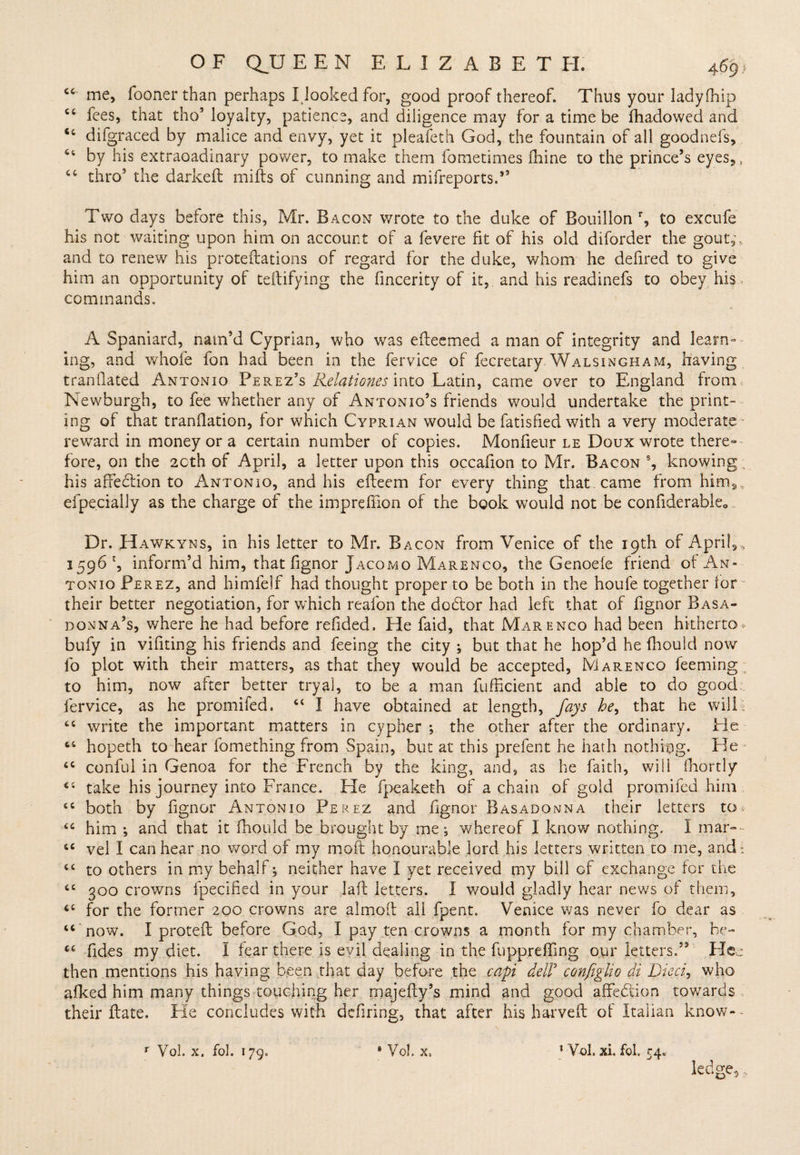 <c' me, fooner than perhaps I looked for, good proof thereof. Thus your ladyfhip ct fees, that tho’ loyalty, patience, and diligence may for a time be fhadowed and “ difgraced by malice and envy, yet it pleafeth God, the fountain of all goodnefs, 64 by his extraoadinary power, to make them fometimes dime to the prince’s eyes,, 64 thro9 the darked mills of cunning and mifreports.*’ Two days before this, Mr. Bacon wrote to the duke of Bouillon % to excufe his not waiting upon him on account of a fevere fit of his old diforder the gout,, and to renew his protedations of regard for the duke, whom he defired to give him an opportunity of teftifying the fincerity of it, and his readinefs to obey his commands, A Spaniard, nam’d Cyprian, who was efteemed a man of integrity and learn¬ ing, and whole fon had been in the fervice of fecretary. Walsingham, having trandated Antonio Perez’s Relationes into Latin, came over to England from Newburgh, to fee whether any of Antonio’s friends would undertake the print¬ ing of that trandation, lor which Cyprian would be fatisfied with a very moderate reward in money or a certain number of copies. Mondeur le Doux wrote there¬ fore, on the 2cth of April, a letter upon this occafion to Mr. Bacon s, knowing: his affebtion to Antonio, and his edeem for every thing that came from him, efpecialiy as the charge of the impredion of the book would not be condderable0 Dr. Hawkyns, in his letter to Mr. Bacon from Venice of the 19th of April,, 1596 c, inform’d him, that dgnor Jacomo Marengo, the Genoele friend of An¬ tonio Perez, and himfelf had thought proper to be both in the houfe together lor their better negotiation, for which reafon the debtor had left that of dgnor Basa- donna’s, where he had before redded. He faid, that Marengo had been hitherto* bufy in vidting his friends and feeing the city ; but that he hop’d he fhould now fo plot with their matters, as that they would be accepted, Marengo feeming , to him, now after better tryal, to be a man fufficient and able to do good fervice, as he promifed. 44 I have obtained at length, fays he, that he will 44 write the important matters in cypher ; the other after the ordinary. He 64 hopeth to hear iomething from Spain, but at this prelent he hath nothing. He 44 conful in Genoa for the French by the king, and, as he faith, will fhortly 44 take his journey into France. He fpeaketh of a chain of gold promifed him 44 both by dgnor Antonio Perez and dgnor Basadonna their letters to 44 him *, and that it fhould be brought by me , whereof I know nothing, I mar- 44 vel I can hear no word of my molt honourable lord his letters written to me, andi 44 to others in my behalf; neither have I yet received my bill of exchange lor the 44 300 crowns fpecided in your lad letters. I would gladly hear news ol them, 44 for the former 200 crowns are aimed all fpent. Venice was never fo dear as 44 now. I prated before God, I pay ten crowns a month for my chamber, be- 44 fides my diet. I fear there is evil dealing in the fupprefdng our letters.52 Hen then mentions his having been that day before the cap delF configho di Died, who allied him many things touching her majedy’s mind and good affedtion towards their date. He concludes with defiring, that after his harveft of Italian know-- ledge,