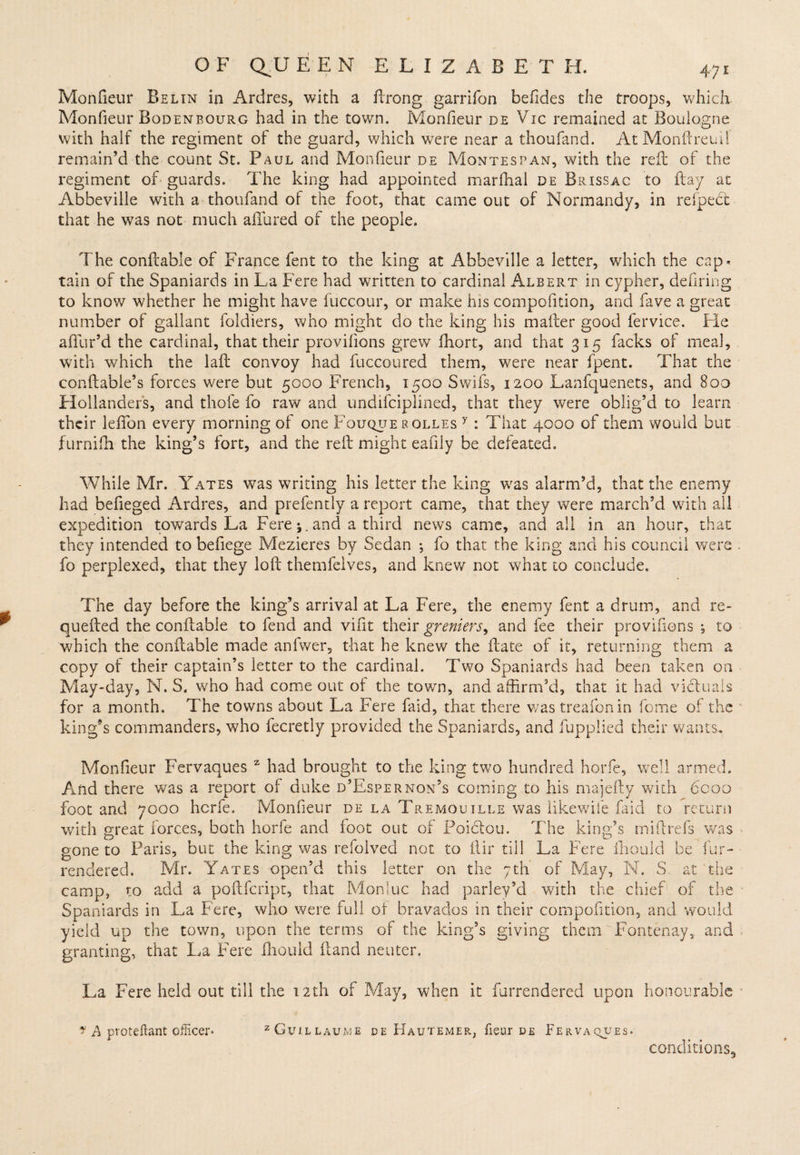 Monfieur Bel in in Ardres, with a ftrong garrifon befides the troops, which Monfieur Bodenbourg had in the town. Monfieur de Vic remained at Boulogne with half the regiment of the guard, which were near a thoufand. AtMonftreuil remain’d the count St. Paul and Monfieur de Montes pan, with the reft of the regiment of guards. The king had appointed marfhal de Brissac to ftay at Abbeville with a thoufand of the foot, that came out of Normandy, in refpebt that he was not much allured of the people. The conftable of France fent to the king at Abbeville a letter, which the cap< tain of the Spaniards in La Fere had written to cardinal Albert in cypher, defiring to know whether he might have fuccour, or make ins compofition, and fave a great number of gallant foldiers, who might do the king his mailer good fervice. Fie allur’d the cardinal, that their provilions grew fhort, and that 315 facks of meal, with which the lafb convoy had fuccoured them, were near fpent. That the conftable’s forces were but 5000 French, 1500 Swifs, 1200 Lanfquenets, and 800 Hollanders, and thole fo raw and undifciplined, that they were oblig’d to learn their leffon every morning of one Fouquerqlles y : That 4000 of them would but furnifh the king’s fort, and the reft might eafily be defeated. While Mr. Yates was writing his letter the king was alarm’d, that the enemy had befieged Ardres, and prefently a report came, that they were march’d with all expedition towards La Fere j. and a third news came, and all in an hour, that they intended to befiege Mezieres by Sedan ; fo that the king and his council were fo perplexed, that they loft themfelves, and knew not what to conclude. The day before the king’s arrival at La Fere, the enemy fent a drum, and re- quelled the conftable to fend and vifit their greniers, and fee their provifions ; to which the conftable made anlwer, that he knew the ftate of it, returning them a copy of their captain’s letter to the cardinal. Two Spaniards had been taken on May-day, N. S. who had come out of the town, and affirm’d, that it had victuals for a month. The towns about La Fere faid, that there was treafon in feme of the king’s commanders, who fecretly provided the Spaniards, and fupplied their wants. Monfieur Fervaques z had brought to the king two hundred horfe, well armed. And there was a report of duke d’Espernon’s coming to his majefty with 6000 foot and 7000 herfe. Monfieur de la Tremouille was likewife faid to return with great forces, both horfe and foot out of Poictou. The king’s miftrefs was gone to Paris, but the king was refolved not to ftir till La Fere fhoiild be fur- rendered. Mr. Yates open’d this letter on the 7th of May, N. S, at the camp, to add a poftfeript, that Monluc had parley’d with the chief of the Spaniards in La Fere, who were full of bravados in their compofition, and would yield up the town, upon the terms of the king’s giving them Fontenay, and granting, that La Fere fhouid ftand neuter. La Fere held out till the 12th of May, when it furrendered upon honourable f A proteftant officer* zGuj.llaume de Hautemer, fieur de Fervaqjjes. conditions^