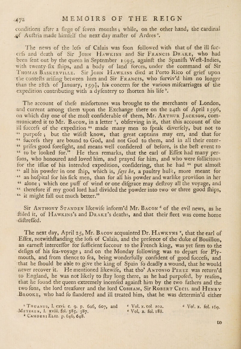 -'47 2 conditions after a fiege of feven months 5 while, on the other hand, the cardinal Auftria made himielf the next day mailer of Ardres \ The news of the lofs of Calais was foon followed with that of the ill fuc¬ cefs and death of Sir John Hawkins and Sir Francis Drake, who had been lent out by the queen in September 1595, againft the Spanifh Weft-Indies, with twenty*fix fhips, and a body of land forces, under the command of Sir Thomas Baskerville. Sir John Hawkins died at Porto Rico of grief upon the contefts arifing between him and Sir Francis, who furviv’d him no longer than the 28th of January, 1594? his concern for the various mifcarriages of the expedition contributing with a dyfentery to fhorten his life b. The account of thefe misfortunes was brought to the merchants of London, and current among them upon the Exchange there on the 24th of April 1596, on which day one of the moft confiderable of them, Mr. Arthur Jackson, com¬ municated it to Mr. Bacon, in a letter c, obferving in it, that this account of the ill fuccefs of the expedition 44 made many men to fpeak diverfely, but not to 44 purpofe •, but the wifeft know, that great captains may err, and that for 64 fuccefs they are bound to God, and not God to them, and in all their enter- 44 prifes good forefight, and means well confidered of before, is the beft event to 44 to be looked for.” He then remarks, that the earl of Effex had many per- Tons, who honoured and loved him, and prayed for him, and who were follicitous lor the iftlie of his intended expedition, confidering, that he had 44 put almoft 44 all his powder in one fhip, which is, fays he, a paultry hulk, more meant for 44 an hofpital for his fick men, than for all his powder and warlike provifion in her 44 alone •, which one puff of wind or one difgrace may deftrov all the voyage, and 44 therefore if my good lord had divided the powder into two or three good fhips, 64 it might fall out much better.” Sir Anthony Standen likewife inform’d Mr. Bacon d of the evil news, as he filled it, of Hawkins’s and Drake’s deaths, and that their fleet was come home diftreffed. The next day, April 25, Mr. Bacon acquainted Dr. Hawkyns % that the earl of Effex, notwithftanding the lofs of Calais, and the prefence of the duke of Bouillon, an earneft interceffor for fufficient fuccour to the French king, was yet firm to the defign of his fea-voyage ; and on the Monday following was to depart for Ply¬ mouth, and from thence to fea, being wonderfully confident of good fuccefs, and that he fhould be able to give the king of Spain To deadly a wound, that he would never recover it. He mentioned likewife, that tho’ Antonio Perez was return’d to England, he was not likely to ftay long there, as he had purpofed, by reafon, that he found the queen extremely incenfed againft him by the two fathers and the two fons, the lord treafurer and the lord Cobham, Sir Robert Cecil and Henry -Brooke, who had fo fiandered and ill treated him, that he was determin’d either a Thuanus, 1. cxvi. e. 9. p. 606, 607, and c Vol. x. col 202. 6 Vo!, x. fol, 169. ••Meteren, i. xviii. fol. 385, 387. e Vol, x. fol. 188. b Cam deni Eliz. p. 646, 648. to