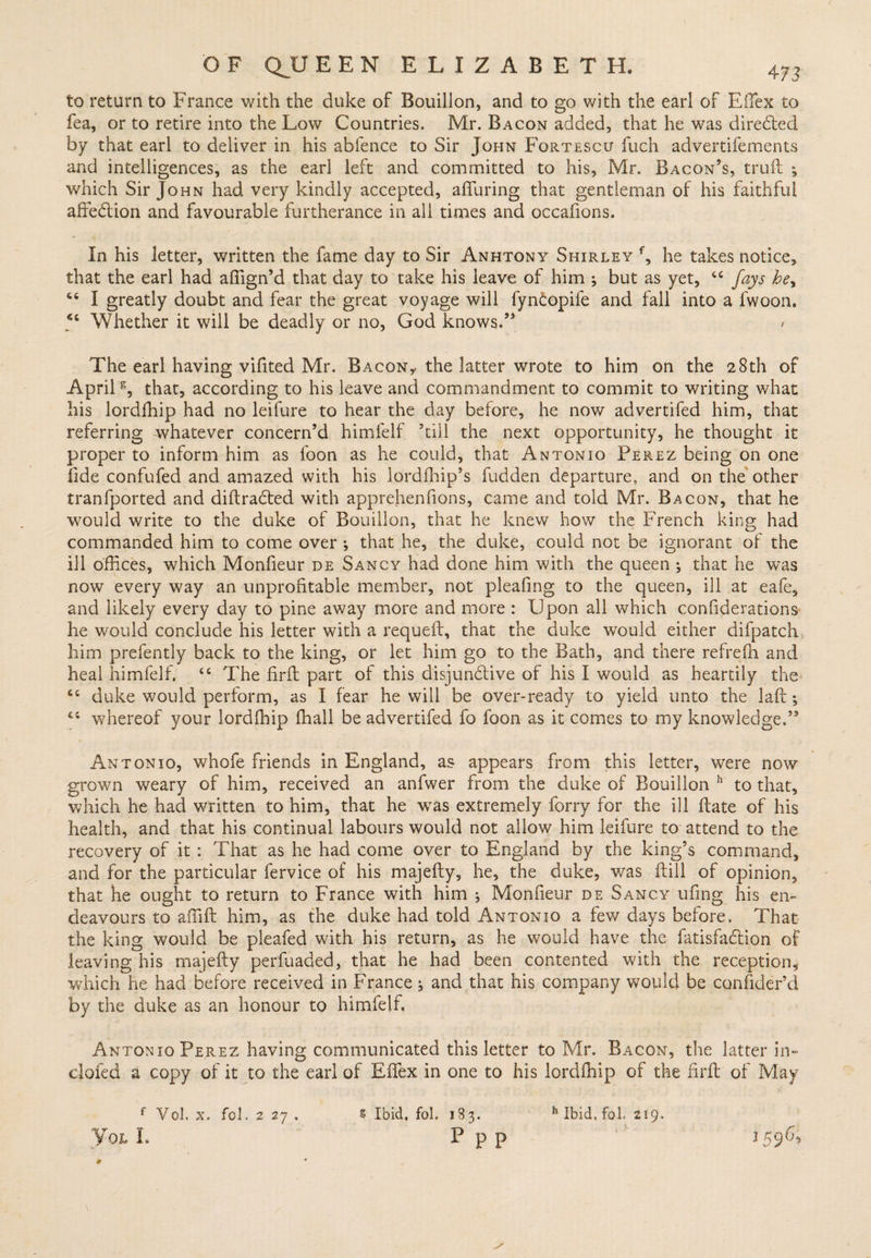 to return to France with the duke of Bouillon, and to go with the earl of ETex to fea, or to retire into the Low Countries. Mr. Bacon added, that he was directed by that earl to deliver in. his abfence to Sir John Fortescu fuch advertifements and intelligences, as the earl left and committed to his, Mr. Bacon’s, truft *, which Sir John had very kindly accepted, alluring that gentleman of his faithful affedlion and favourable furtherance in all times and occafions. In his letter, written the fame day to Sir Anhtony Shirley f, he takes notice, that the earl had afilgn’d that day to take his leave of him ; but as yet, cc fays he^ “ I greatly doubt and fear the great voyage will fyncopife and fall into a fwoon. Whether it will be deadly or no, God knows.” The earl having vifited Mr. Bacon,* the latter wrote to him on the 28th of April6, that, according to his leave and commandment to commit to writing what his lordfhip had no leifure to hear the day before, he now advertifed him, that referring whatever concern’d himfelf ’till the next opportunity, he thought it proper to inform him as foon as he could, that Antonio Perez being on one Iide confufed and amazed with his lordfhip’s fudden departure, and on the other tranfported and diftradted with apprehenfions, came and told Mr. Bacon, that he would write to the duke of Bouillon, that he knew how the French king had commanded him to come over j that he, the duke, could not be ignorant of the ill offices, which Monfieur de Sancy had done him with the queen ; that he was now every way an unprofitable member, not pleafing to the queen, ill at eafe, and likely every day to pine away more and more : Upon all which confiderations he would conclude his letter with a requeft, that the duke would either difpatch him prefently back to the king, or let him go to the Bath, and there refrefn and heal himfelf. 44 The firfh part of this disjunctive of his I would as heartily the <£ duke would perform, as I fear he will be over-ready to yield unto the laft; 44 whereof your lordfhip ffiall be advertifed fo foon as it comes to my knowledge.” Antonio, whofe friends in England, as appears from this letter, were now grown weary of him, received an anfwer from the duke of Bouillon 11 to that, which he had written to him, that he wTas extremely forry for the ill date of his health, and that his continual labours would not allow him leifure to attend to the recovery of it : That as he had come over to England by the king’s command, and for the particular fervice of his majefty, he, the duke, was ftill of opinion, that he ought to return to France with him ^ Monfieur de Sancy ufing his en¬ deavours to ailift him, as the duke had told Antonio a few days before. That the king would be pleafed with his return, as he would have the fatisfadlion of leaving his majefty perfuaded, that he had been contented with the reception, which he had before received in France ^ and that his company would be confider’d by the duke as an honour to himfelf, Antonio Perez having communicated this letter to Mr. Bacon, the latter in- clofed a copy of it to the earl of EiTex in one to his lordfhip of the firft of May f Vol. x. fol. 2 27 . Yol I. h Ibid, fol 219. 1596, \ # s Ibid, fol. 183. p p p