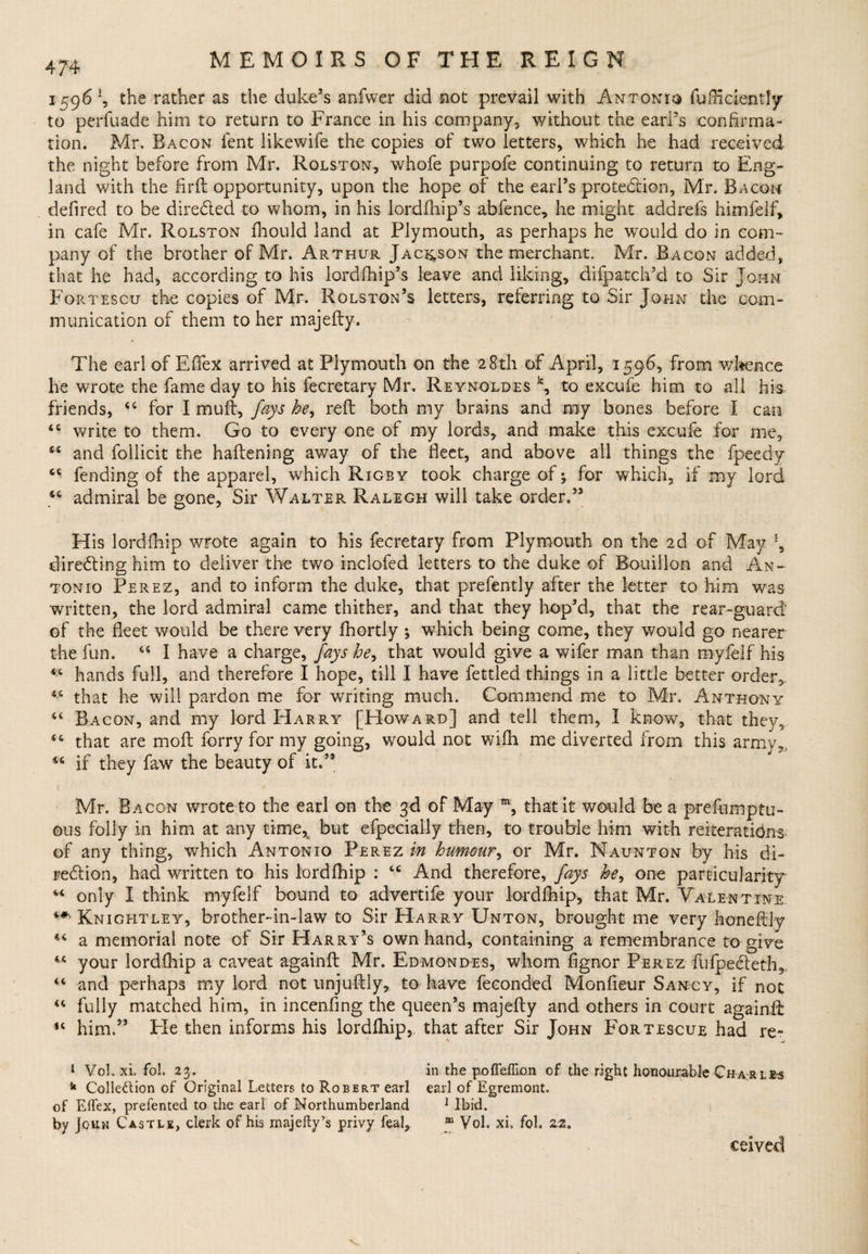 1596 *, the rather as the duke’s anfwer did not prevail with Antonio fufHdently to perfuade him to return to France in his company, without the earl’s confirma¬ tion. Mr. Bacon fent likewife the copies of two letters, which he had received the night before from Mr. Rqlstqn, whofe purpofe continuing to return to Eng¬ land with the Hr ft opportunity, upon the hope of the earl’s protection, Mr. Bacon defired to be directed to whom, in his lordfhip’s abfence, he might addrefs himfelf, in cafe Mr. Rolston fhould land at Plymouth, as perhaps he would do in com¬ pany of the brother of Mr. Arthur Jackson the merchant. Mr. Bacon added, that he had, according to his lordfhip’s leave and liking, difpatch’d to Sir John Fortescu the copies of Mr. Rolston’s letters, referring to Sir John the com¬ munication of them to her majefty. The earl of EfTex arrived at Plymouth on the 28th of April, 1596, from whence he wrote the fame day to his fecretary Mr. Reynoldes k, to excufe him to all his friends, 44 for I muff, fays he, reft both my brains and ray bones before I can 44 write to them. Go to every one of my lords, and make this excufe for me, 44 and follicit the haftening away of the fleet, and above all things the fpeedy 44 fending of the apparel, which Rigby took charge of; for which, if my lord 44 admiral be gone, Sir Walter Ralegh will take order,” His lordfhip wrote again to his fecretary from Plymouth on the 2d of May !, directing him to deliver the two inclofed letters to the duke of Bouillon and An¬ tonio Perez, and to inform the duke, that prefently after the letter to him was written, the lord admiral came thither, and that they hop’d, that the rear-guard of the fleet would be there very fhortly ; which being come, they would go nearer the fun. 44 I have a charge, fays he, that would give a wifer man. than myfelf his 44 hands full, and therefore I hope, till I have fettled things in a little better order, 44 that he will pardon me for writing much. Commend me to Mr, Anthony 44 Bacon, and my lord Harry [Howard] and tell them, I know, that they, 44 that are moft forry for my going, would not wifh me diverted from this army, 44 if they faw the beauty of it.” Mr. Bacon wrote to the earl on the 3d of May m, that it would be a prefumptu- ous folly in him at any time,a but efpecially then, to trouble him with reiterations of any thing, which Antonio Perez in humour, or Mr. Naunton by his di¬ rection, had written to his lordfhip : 44 And therefore, fays he, one particularity 44 only 1 think myfelf bound to advertife your lordfhip, that Mr. Valentine ** Knightley, brother-in-law to Sir Harry Unton, brought me very honeftly 44 a memorial note of Sir Harry’s own hand, containing a remembrance to give 44 your lordfhip a caveat againft Mr. Edmondes, whom fignor Perez fufpe&amp;eth,. 44 and perhaps my lord not unjuftly, to have feeonded Monfieur Sancy, if not 44 fully matched him, in incenfing the queen’s majefty and others in court againft *4 him.55 Fie then informs his lordfhip, that after Sir John Fortescue had re~ 1 Vol. xi. fol. 23. in the pofleffion of the right honourable Charles k Collection of Original Letters to Robert earl earl of Egremont. of Elfex, prelented to the earl of Northumberland 1 Ibid, by John Castle, clerk of his inajelty’s privy feal, m Vol. xi. fol. 22, ceived