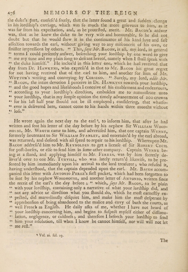 the duke’s part, confefs’d freely, that the latter found a great and Hidden change in his lordfhip’s carriage, which was fo much the more grievous to him, as it was far from his expectation, and, as he protefted, merit. Mr. Bacon’s anlwer was, that as he knew the duke to be very wife and honourable, fo he did not doubt but that he would fnew it in the continuance of his kind love and fa.fr alfeCtion towards the earl, without' giving way to any mifconceit of his own, or finifter impreffions by others, 64 This9fays Mr. Bacon, is all, my lord, in general 44 terms I could prefently anfwer, befeeching your lordfhip by one word to p'ive 44 me my tune and my plain fong to defcant hereof, namely when I fhall fpeak with 44 the duke himfelf.” He inclos’d in this letter one,- which he had received that day from Dr. Hawkyns, who exprefs’d in that to Mr. Bacon his great regret for not having received that of the earl to him, and another for him of Mr. Wotton’s writing and conveying by Corsino. 44 Surely, my lord, adds Mr. 44 Bacon, the intire devotion I perceive in Dr. Hawkyns towards your lordfhip, 44 and the good hopes and likelihoods I conceive of his enablement and endeavours, 44 according to your lordfhip’s direction, embolden me to remonftrate unto 44 your lordfhip, that in my fimple opinion the timely advancement of 200 crowns 44 for his laft half year fhould not be ill employed ; confidering, that whatfo- 44 ever is delivered here, cannot come to his hands within three months without 44 lofs ” He wrote again the next day to the earlq, to inform him, that after jie had written and fent his letter of the day before by his nephew Sir William Wood- house, Mr. Wroth came to him, and advertifed him, that one captain Wynne, formerly lieutenant to Sir William Stanley, and entertain’d by the earl abroad, was returned, and defired with all fpeed to repair to his lordfhip. Whereupon Mr. Bacon addrefs’d him to Mr. Reynoldes to get a licenfe of Sir Robert Cecil for poll:-hotfes, or elfe to fend him in fome other company. Captain Wynne be¬ ing at a Hand, and applying himfelf to Mr. Ferres, was by him fecretly de¬ liver’d over to one Mr. Turvill, who was lately return’d likewife, to be pre- fented by him immediately upon his arrival to the lord treafurer ^ who refufed it, having underftood, that the captain depended upon the earl. Mr. Bacon accom¬ panied this letter with Antonio Perez’s firft packet, which had been forgotten to be fent by his nephew Woodhouse, and another letter of Antonio, written fince the receit of the earl’s the day before ; 44 which,, fays Mr. Bacon, to be plain 44 with your lordfhip, containing only a narrative of what your lordfhip did,* and 44 not any advice or direction what you fhould do, which he moft earneftly ex- 44 peCted, did marvelloufly difquiet him, and make him the mo ft defperate by 44 apprehenfion of being abandoned to the malice and envy of both the courts, as 44 well French as Englifh. He daily afks of me, whether I have not heard of 44 your lordfhip concerning him, and. begins to fufpeCt myfelf either of diffimu- 44 lation, negligence, or coldnefs ; and therefore I befeech your lordfhip to fend 44 him your resolution, till when I know he cannot himfelf, nor will will not let 44 me reft/3 , 1 Vol, xi. fol. 19.