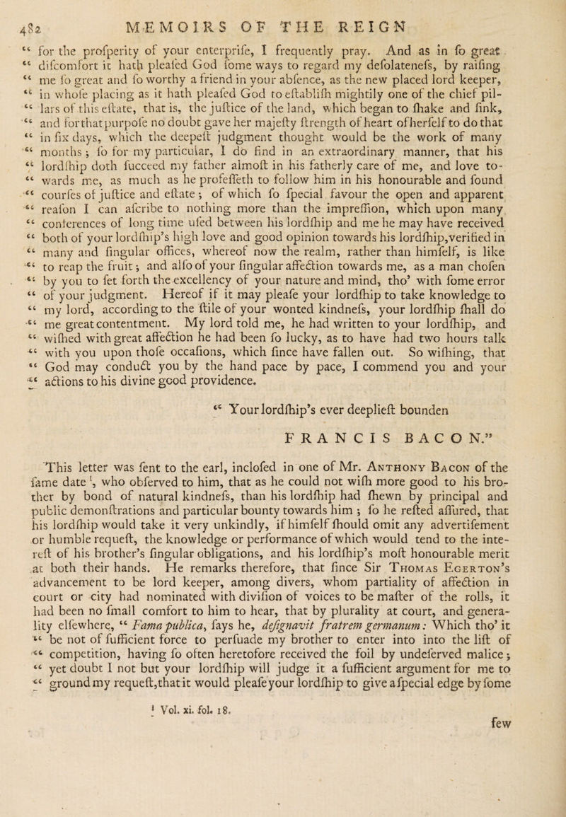 44 for the profperity of your enterprife, I frequently pray. And as in fo great 44 difcomfort it hath pleafed God fome ways to regard my defolatenefs, by railing 44 me fo great and fo worthy a friend in your abfence, as the new placed lord keeper, 44 in whole placing as it hath pleafed God toeftablifh mightily one of the chief pil- 44 lars of thiseftate, that is, the juflice of the land, which began to fhake and fink, Ct and for that purpofe no doubt gave her majefty ftrength of heart ofherfelf to do that 44 in fix days, which the deepeft judgment thought would be the work of many 64 months fo for my particular, I do find in an extraordinary manner, that his 44 lordlhip doth lucceed my father almoft in his fatherly care of me, and love to- 44 wards me, as much as he profeffeth to follow him in his honourable and found 44 courfes of juftice and eflate •, of which lb fpecial favour the open and apparent 64 reafon I can afcribe to nothing more than the imprellion, which upon many 44 conferences of long time ufed between his lordfhip and me he may have received 4C both of your lordffiip’s high love and good opinion towards his lordlliip,verified in 44 many and fingular offices, whereof now the realm, rather than himfelf, is like 44 to reap the fruit j and ailool your fingular affebtion towards me, as a man chofen 64 by you to fet forth the excellency of your nature and mind, thos with fome error 44 of your judgment. Hereof if it may pleafe your lordfhip to take knowledge to 44 my lord, according to the (tile of your wonted kindnefs, your lordfhip fhall do 54 me great contentment. My lord told me, he had written to your lordfhip, and 44 wiffied with great aftebtion he had been fo lucky, as to have had two hours talk 44 with you upon thofe occafions, which fince have fallen out. So wiffiing, that 44 God may condubt you by the hand pace by pace, I commend you and your ^ a&amp;ions to his divine good providence. 44 Yourlordffiip’s ever deeplieft bounden FRANCIS BACO NT This letter was fent to the earl, inclofed in'one of Mr. Anthony Bacon of the fame date L, who obferved to him, that as he could not wiffi more good to his bro¬ ther by bond of natural kindnefs, than his lordfhip had ffiewn by principal and public demonftrations and particular bounty towards him ; fo he refted allured, that his lordffiip would take it very unkindly, if himfelf fhould omit any advertifement or humble requeft, the knowledge or performance of which would tend to the inte- reft of his brother’s fingular obligations, and his lordffiip’s molt honourable merit at both their hands. He remarks therefore, that fince Sir Thomas Egerton’s advancement to be lord keeper, among divers, whom partiality of affebtion in court or city had nominated with divifion of voices to be mafter of the rolls, it had been no fmall comfort to him to hear, that by plurality at court, and genera¬ lity elfewhere, 44 Fama publica^ fays he, defigwvit fratrem germanum: Which thos it t4 be not of fufficient force to perfuade my brother to enter into into the lift of competition, having fo often heretofore received the foil by undeferved malice; 44 yet doubt I not but your lordffiip will judge it a fufficient argument for me to *4 ground my requeft,that it would pleafe your lordfhip to giveafpecial edge by fome 1 Vol. xi. foh 18. Few
