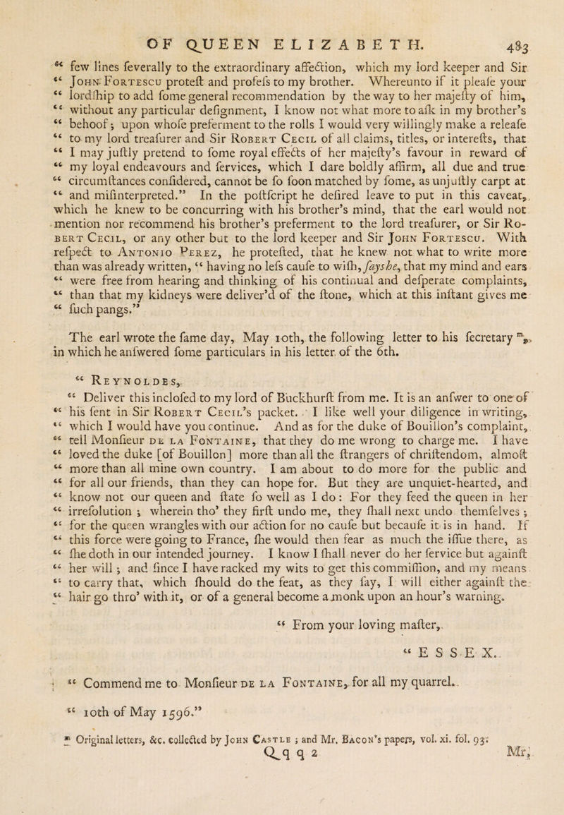 few lines feverally to the extraordinary affe&amp;ion, which my lord keeper and Sir 44 John Fortescu protetl and profefs to my brother. Whereunto if it pieafe your lordfhip to add fome general recommendation by the way to her majeity of him, 44 without any particular defignment, I know not what more toaik in my brother’s 44 behoof*, upon whofe preferment to the rolls I would very willingly make a releafe 44 to my lord treafurer and Sir Robert Cecil of all claims, titles, or interefts, that 46 I may juftly pretend to fome royal effects of her majefty’s favour in reward of 44 my loyal endeavours and fervices, which I dare boldly affirm, all due and true 44 circumilances confidered, cannot be fo foon matched by fome, as unjuitly carpt at 44 and mifinterpreted.” In the poftfcript he defired leave to put in this caveat,, which he knew to be concurring with his brother’s mind, that the earl would not mention nor recommend his brother’s preferment to the lord treafurer, or Sir Ro¬ bert Cecil, or any other but to the lord keeper and Sir John Fortescu. With refpedt to Antonio ^erez, he protdled, that he knew not what to write more than was already written,44 having no lefs caufe to wifh^fayshe^ that my mind and ears 44 were free from hearing and thinking of his continual and defperate complaints, 44 than that my kidneys were deliver’d of the Hone, which at this inftant gives me 44 fuch pangs.’5 The earl wrote the fame day. May ioth, the following letter to his fecretary in which he anfwered fome particulars in his letter, of the 6th. 44 Reynoldes,. 44 Deliver this inclofed to my lord of Buckhurft from me. It is an anfwer to one of 44 his fent in Sir Robert Cecil’s packet. I like well your diligence in writing,. 44 which I would have you continue. And as for the duke of Bouillon’s complaint, 44 tell Monfieur de la Fontaine, that they dome wrong to charge me. I have 44 loved the duke [of Bouillon] more than all the flrangers of chriftendom, almost 44 more than all mine own country. I am about to do more for the public and 44 for all our friends, than they can hope for. But they are unquiet-hearted, and 44 know not our queen and hate fo well as I do: For they feed the queen in her 44 irrefolution ^ wherein tho5 they firft undo me, they fhall next undo thernfelves ^ 44 for the queen wrangles-with our adlion for no caufe but becaufe it is in hand. If 44 this force were going to France, Ihe would then fear as much the iffue there, as 44 fhedoth in our intended journey. I know I fhall never do her fervice but againft 44 her will ; and fince I have racked my wits to get this commiffion, and my means 44 to carry that, which fhould do the feat, as they fay, I will either again!! the 44 hair go thro’ with it, or of a general become axnonk upon an hour’s warning. 64 From your loving mailer, 44 E S S E X.. { u Commend me to Monfieur de la Fontaine, for all my quarrel*. u ioth of May 1596.’* * Original letters, &amp;c. collected by John Castle ; and Mr. Bacon’s papers, vol. xi. fol. 93; CLq q 2 Mr,