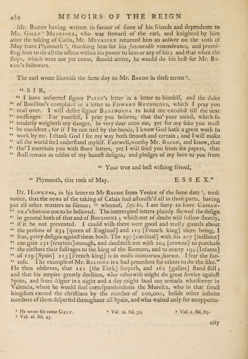 Mr. Bacon having written in favour of fome of his friends and dependents to Mr. Gilly n Meyricke, who was fleward of the eari, and knighted by him after the taking of Cadis, Mr. Meyricki returned him an anfwer on the 10th of May from Plymouth °, thanking him for his favourable remembrance, and promi- fmg him to do all the offices within his power to him or any of his; and that when the drips, which were not yet come, fhould arrive, he would do his bell for Mr. Ba¬ con’s followers. The earl wrote likewife the fame clay to Mr. Bacon in thefe termsp. “SIR, 44 I have anfwered fignor Perez’s letter in a letter to himfelf, and the duke *c of Bouillon’s complaint in a letter to Edward Reynoldes, which I pray.you *c read over. I will defire fignor Basadonna to hold me excufed till the next meftenger. For yourfelf, I pray you believe, that tho5 your mind, which fo “ tenderly weigheth my danger, be very dear unto me, yet for my fake you muft 46 be confident; for if I be not tied by the hands, I know God hath a great work to work by me. I thank God 1 fee my way both fmooth and certain ;.and I will make 44 all the world feel underftand myfelf. Farewell,worthy Mr. Bacon, and know, that tho51 entertain you with fhort letters, yet I will fend you from fea papers, that 46 fhall remain as tables of my honed; defigns, and pledges of my love to you from 44 Your true and bell wifhing friend, 44 Plymouth, this 10th of May. ESSE X.” Dr. Hawkyns, in his letter to Mr Bacon from Venice of the fame date q, took notice, that the news of the taking of Calais had aftonifh’d all in thole parts, having put all other matters to filence*, 44 whereof, fays he, I am forry to have Cassan- 44 dra’s fortune not to be believed. The intercepted letters plainly fhewed thedefign 4i in general both of that and of Boulogne , which out of doubt will follow fhortly, 44 if it be not prevented. I could wiffi there were good and trufty guards about 44 the perfons of 234 [queen of England] and 115 [French king] there being, I 44 fear, privy defigns againftthem both. The 197 [cardinal] with his 207 [millions] 44 can gain 231 [traytors] enough, and doubteth not with 204 [crowns] to purchafe 44 the ele&amp;ors their fuffrages to the king of the Romans, and to marry 194 [Infanta] 4Cof 129 [Spain] 115 [French king] is in medio inimicorum fuorum, I fear the fuc- 44 cefs. The example of Mr. Balxgny is a bad precedent for others to do the like.5* He then obferves, that 122 [the Turk] fleepeth, and 162 [gallies] Band ilill 5 and that his empire greatly declines, who otherwife might do great fervice againft Spain, and from Algier in a night and a day might land any armada whatfoever in Valencia, where he would find correfpondendents the Morefca, who in that imall kingdom exceed the ch'riflians by the number of 200,000, befide other infinite numbers of them difperfed throughout all Spain, and who waited only for anopportu- 81 He wrote Iris name Gely. 0 Vol xi. fol. 32* * YoL X. foJ, 89. 1 Vol. xi, fol. 45.