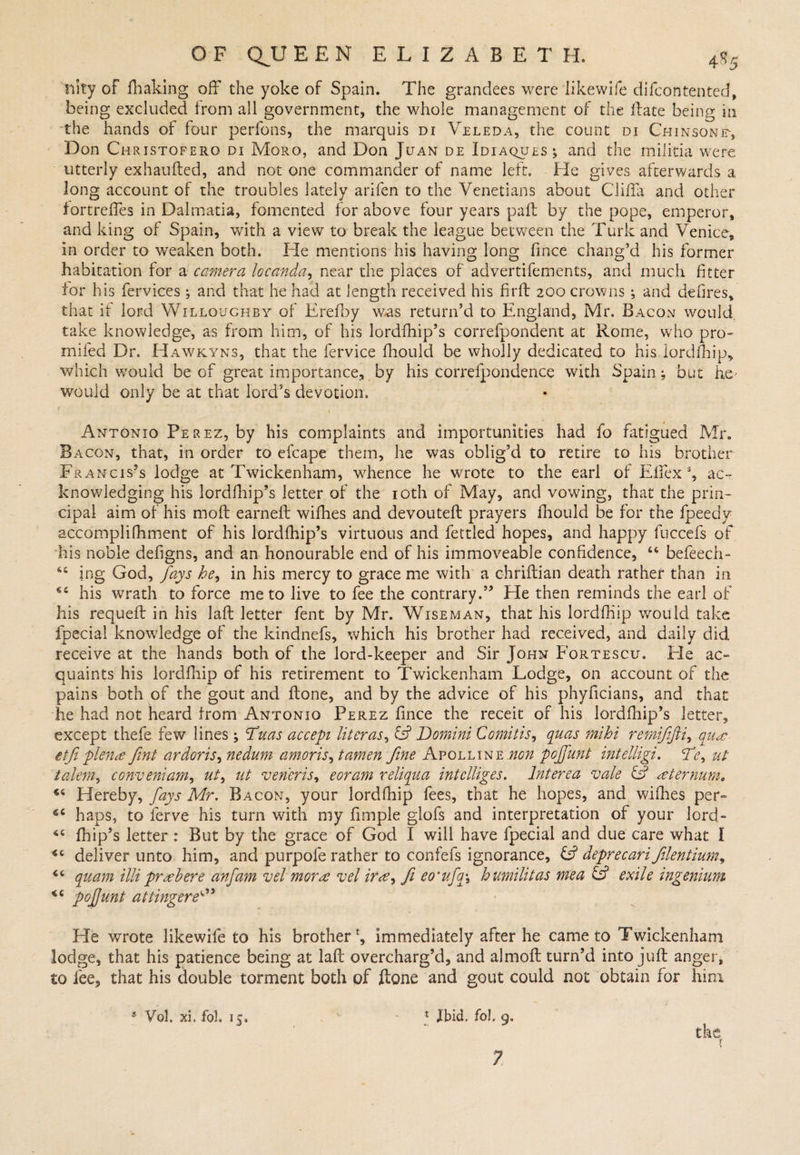 tiity of fhaking off the yoke of Spain. The grandees were likewife difcontented, being excluded from all government, the whole management of the Hate being in the hands of four perfons, the marquis di Veleda, the count di Chinsonf, Don Christofero di Moro, and Don Juan de Idiaques^ and the militia were utterly exhaufled, and not one commander of name left. He gives afterwards a long account of the troubles lately arifen to the Venetians about Clifta and other fortreffes in Dalmatia, fomented for above four years pail by the pope, emperor, and king of Spain, with a view to break the league between the Turk and Venice, in order to weaken both. He mentions his having long fince chang’d his former habitation for a camera locanda, near the places of advertifements, and much fitter tor his fervices ; and that he had at length received his fir ft 200 crowns *, and defires, that if lord Willoughby of Erefby was return’d to England, Mr. Bacon would, take knowledge, as from him, of his lordfhip’s correfpondent at Rome, who pro- mifed Dr. Hawkyns, that the fervice fhould be wholly dedicated to his lordihip* which would be of great importance, by his correfpondence with Spain; but he* would only be at that lord’s devotion. 1 Antonio Perez, by his complaints and importunities had fo fatigued Mr. Bacon, that, in order to elcape them, he was oblig’d to retire to his brother Francis’s lodge at Twickenham, whence he wrote to the earl of Elfex % ac¬ knowledging his lordfhip’s letter of the 10th of May, and vowing, that the prin¬ cipal aim of his moft earneft wifhes and devouteft prayers fhould be for the fpeedy accomplifhment of his lordfhip’s virtuous and fettled hopes, and happy fuccefs of his noble defigns, and an honourable end of his immoveable confidence, 44 befeech- 64 ing God, fays he, in his mercy to grace me with a chriftian death rather than in 44 his wrath to force me to live to fee the contrary.” He then reminds the earl of his requeft in his laft letter fent by Mr. Wiseman, that his lordfhip would take fpecial knowledge of the kindnefs, which his brother had received, and daily did receive at the hands both of the lord-keeper and Sir John Fortescu. Fie ac» quaints his lordfhip of his retirement to Twickenham Lodge, on account of the pains both of the gout and ftone, and by the advice of his phyficians, and that he had not heard from Antonio Perez fince the receit of his lordfhip’s letter, except thefe few lines ; Fuas accept liter as ^ &amp; Domini Comitis, quas mihi remifijjti, qu<e- etfi plena fint ardor is ^ nedum amoris, tamen fine Apolline non pojfunt intelligi. 2F, ut talem, conveniam, #/, ut veneris, eoram reliqua intclliges. lnterea vale £s? sternum. 44 Hereby, fays Mr. Bacon, your lordfhip fees, that he hopes, and wifhes per- 44 haps, to ferve his turn with my fimple glofs and interpretation of your lord- 44 fhip’s letter : But by the grace of God I will have fpecial and due care what 1 44 deliver unto him, and purpofe rather to confefs ignorance, £s? deprecari filentium, 44 quant illi prrehere anfam vel morns vel ira, ft eo'ufq\ humilitas mea &amp; exile ingenium 44 pojjunt attingere4” He wrote likewife to his brotherimmediately after he came to Twickenham lodge, that his patience being at laft overcharg’d, and almoft turn’d into juft anger, to fee, that his double torment both pf ftone and gout could not obtain for him