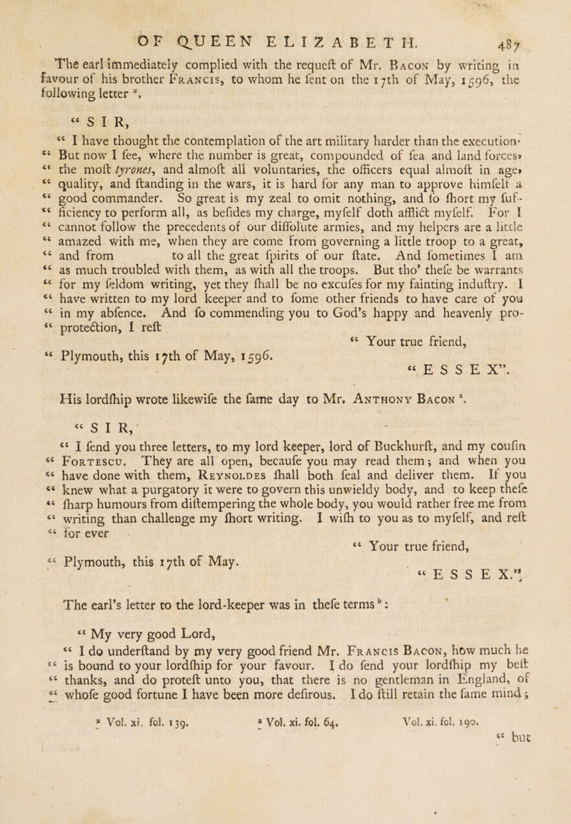 The earl immediately complied with the requeft of Mr. Bacon by writing in favour of his brother Francis, to whom he lent on the 17th of May, 1596, the following letter z# “SIR, 44 I have thought the contemplation of the art military harder than the execution* 44 But now I fee, where the number is great, compounded of fea and land forces* 44 the mod tyrones, and almoft all voluntaries, the officers equal aimed in age* 44 quality, and danding in the wars, it is hard for any man to approve himfelf a 64 good commander. So great is my zeal to omit nothing, and lo ffiort my fuf- 164 ficiency to perform all, as befides my charge, myfelf doth afflidt myfelf. For I 44 cannot follow the precedents of our diffolute armies, and my helpers are a little 64 amazed with me, when they are come From governing a little troop to a great, 44 and from to all the great fpirits of our date. And i'ometimes I am 44 as much troubled with them, as with all the troops. But tho9 thefe be warrants 44 for my feldom writing, yet they diall be no excufes for my fainting indudry. 1 44 have written to my lord keeper and to fome other friends to have care of you 44 in my abfence. And fo commending you to God’s happy and heavenly pro- 44 protection, I red 44 Your true friend, 44 Plymouth, this 17th of May, 1596. 44 E S S E X” His lordffiip wrote likewife the fame day to Mr. Anthony Bacon aH “SIR,* 44 I fend you three letters, to my lord keeper, lord of Buckhurd, and my coufia 44 Fortescxj. They are all open, becaufe you may read them j and when you 44 have done with them, Reynoldes fhall both feal and deliver them. It you 44 knew what a purgatory it were to govern this unwieldy body, and to keep thefe 44 fharp humours from didempering the whole body, you would rather free me from 44 writing than challenge my fhort writing. I with to you as to myfelf, and red 44 for ever 44 Your true friend, 44 Plymouth, this 17th of May.  44 E S S E X/! The earl’s letter to the lord-keeper was in thefe termsb: 44 My very good Lord, 44 I do underdand by my very good friend Mr. Francis Bacon, how much he is bound to your lordffiip for your favour. I do fend your lordffiip my bed 44 thanks, and do proted unto you, that there is no gentleman in England, of 44 whofe good fortune I have been more defirous* I do dill retain the fame mind s 3 VoL xb fob 139. » Vol. xL fob 64, Vob xi, fob 190. 44 but