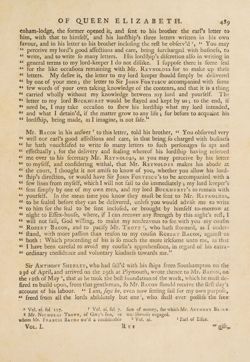 enham-lodge, the former opened it, and fent to his brother the earl’s letter to him, with that to himfelf, and his lordlhip’s three letters written in his own favour, and in his letter to his brother inclofmg the reft he obferv’d % 4 4 You may 44 perceive my lord’s good affections and care, being furcharged with bufmefs, to 44 write, and to write fo many letters. His lordfhip’s difcretion alfo in writing in 44 general terms to my lord-keeper 1 do not diflike. I fuppofe there is fome leal 44 for the like occafions remaining with Mr. Reynoldes for to make up theie 44 letters. My defire is, the letter to my lord keeper fhould fimply be delivered 44 by one of your men ; the letter to Sir John Fortescu accompanied with fome 44 few words of your own taking knowledge of the contents, and that it is a thing 44 carried wholly without my knowledge between my lord and yourfelf. The 44 letter to my lord Buckhurst would be flayed and kept by us; to the end, if 44 need be, I may take occafion to fhew his lordfhip what my lord intended,, 44 and what I detain’d, if the matter grow to any life ; for before to acquaint his 54 lordfhip, being made, as I imagine, is not fafe.” Mr. Bacon in his anfwer f to this letter, told his brother, 44 You obferved very 44 well our earl’s good affeClions and care, in that being fo charged with bufinefs 44 he hath vouchfafed to write fo many letters to fuch perfonages fo apt and- 44 effectually ; for the delivery and fealing whereof his lordfhip having referred 44 me over to his fecretary Mr. Reynoldes, as you may perceive by his letter 46 to myfelf, and confidering withal, that Mr. Reynoldes makes his abode at 44 the court, I thought it not amifs to know of you, whether you allow his lord- 44 fhip’s direction, or wTould have Sir John Fortescu’s to be accompanied with a 44 few lines from myfelf, which I will not fail to do immediately , my lord keeper’s 44 fent fimply by one of my own men, and my lord Buckhurst’s to remain with 44 yourfelf. In the mean time you know they mult be lent to Mr. Reynoldes,, 44 to be fealed before they can be delivered, unlefs you would advife me to write 44 to him for the feal to be lent inclofed, or brought by himfelf to-morrow at 44 night to Effex-houfe, where, if I can recover any ftrength by this night’s reft, I 44 will not fail, God willing, to make my rendezvous to fee with you my coufin 44 Robert Bacon, and to pacify Mr. Trott g, who hath ftormed, as I under- 44 ftand, with more paffion than reaion to my coufin Robert Bacon, againft us 44 both : Which proceeding of his is fo much the more irkfome unto me, as that 44 I have been careful to avoid my coufm’s apprehenfions, in regard of his extra- S4 ordinary confidence and voluntary kindnefs towards me.” Sir Anthony Sherley, 'who had fail’d with his (hips from Southampton on the 23d of April, and arrived on the 29th at Plymouth, wrote thence to Mr. Bacon, on the 12th of May h, that as he took the beft foundation of the work, which he molt de~ fired to build upon, from that gentleman, fo Mr. Bacon fhould receive the iirft day’s account of his labour. 44 I am, fays he, even now fetting fail for my own purpofe, 44 freed from all the lords abfolutely but onewho fhall ever poffefs the free: c Vol. xi. fol 107. f Vol. xi. fol 7. fum of money, for which Mr. Anthony Ba-scn £ Mr. Nicholas Trott, of Gray’s-Inn, to was I ike wife engaged, whom Mr. Francis Bacon ow’d a confiderable h Voi. xi, 1 Earl of EiTex. Vol. I. IL r. t gjfr*,
