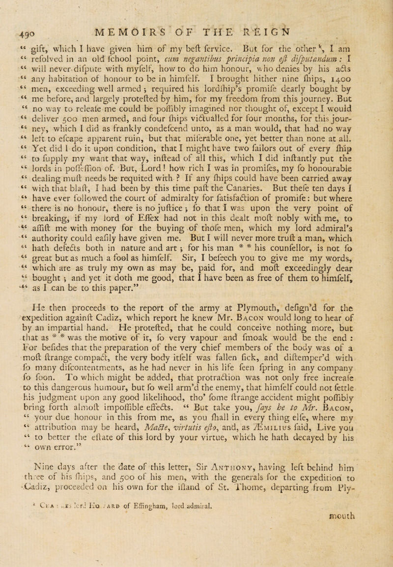 44 gift, which I have given him of my belt fervice. But for the other k, I am 44 refoived in an old fchool point, cum negantibus principia non eft diftputandum: I 44 will never difpute with myfelf, howto do him honour, who denies by his a&amp;s 44 any habitation of honour to be in himfelf. I brought hither nine fhips, 1400 44 men, exceeding well armed ; required his lordfhip’s promife dearly bought by 44 me before, and largely protefted by him, for my freedom from this journey. But 44 no way to releaie me could be poiiibly imagined nor thought of, except I would 44 deliver 500 men armed, and four fhips victualled for four months, for this jour- 44 ney, which I did as frankly condefcend unto, as a man would, that had no way 44 left to efcape apparent ruin, but that miferable one, yet better than none at all. 44 Yet did l do it upon condition, that I might have two failors out of every fhip 44 to fupply my want that wray, inflead of all this, which I did inftantly put the 44 lords in pcffeffion of. But, Lord! how rich I was in promifes, my fo honourable 44 dealing muft needs be requited with ? If any fhips could have been carried away 44 with that blah, I had been by this time paft the Canaries. But thefe ten days I 44 have ever followed the court of admiralty for fatisfadfion of promife: but where 44 there is no honour, there is no juftice ; fo that I was upon the very point of 44 breaking, if my lord of Effex had not in this dealt moil nobly with me, to w44 affift me with money for the buying of thofe men, which my lord admiral’s 44 authority could eafily have given me. But I will never more truft a man, which 44 hath defeCts both in nature and art ; for his man * * his counfellor, is not fo 44 great but as much a fool as himfelf. Sir, I befeech you to give me my words, 44 which are as truly my own as may be, paid for, and 1110ft exceedingly dear 44 bought •, and yet it doth me good, that I have been as free of them to himfelf, ^4 as I can be to this paper.” He then proceeds to the report of the army at Plymouth, defign’d for the expedition againft Cadiz, which report he knew Mr. Bacon would long to hear of by an impartial hand. He protefted, that he could conceive nothing more, but that as * * was the motive of it, fo very vapour and fmoak would be the end : For befides that the preparation of the very chief members of the body was of a moft ftrange compact, the very body itfelf was fallen fick, and diftemper’d with To many difcontentments, as he had never in his life feen fpring in any company fo foon. To which might be added, that protraction was not only free increafe to this dangerous humour, but fo well arm’d the enemy, that himfelf could not fettle his judgment upon any good likelihood, tho’ fome ftrange accident might poftibly bring forth almoft impoffible effeCts. 44 But take you, fays he to Mr. Bacon, 44 your due honour in this from me, as you fhall in. every thing elfe, where my 44 attribution may be heard, Madle, virtutis efto, and, as IZEmilius faid, Live you 44 to better the eftate of this lord by your virtue, which he hath decayed by his 4w own error.” Nine days after the date of this letter. Sir Anthony, having left behind him th ree of his fhips, and 500 of his men, with the generals for the expedition to '.Cadiz, proceeded on his own for the iftand of St. Thome, departing from Ply-. ‘ Ci a „.Es lord Ivo./ard of Effingham, lord admiral. BlOUth