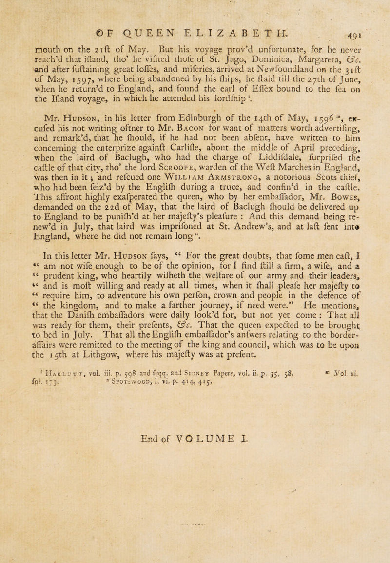 mouth on the 21ft of May. But his voyage prov’d unfortunate, for he never reach'd that ifland, tho’ he vifited thofe of St. Jago, Dominica, Margareta, &amp;c. and after fuftaining great Ioffes, and miferi.es, arrived at Newfoundland on the 31ft of May, 1597, where being abandoned by his fhips, he ftaid till the 27th of June, when he return’d to England, and found the earl of Effex bound to the fea on the Ifland voyage, in which he attended his lordfhip *. * Mr. Hudson, in his letter from Edinburgh of the 14th of May, 1596 m, ex- cufed his not writing oftner to Mr. Bacon for want of matters worth advertising, and remark’d, that he Should, if he had not been abfent, have written to him concerning the enterprize againft Carlisle, about the middle of April preceding, when the laird of Baclugh, who had the charge of Liddifdale, furprifed the caftle of that city, tho’ the lord Scroope, warden of the Weft Marches in England, was then in it; and refcued one William Armstrong, a notorious Scots thief, who had been Seiz’d by the Englifh during a truce, and confin’d in the caftle. This affront highly exafperated the queen, who by her embaffador, Mr, Bowes, demanded on the 22d of May, that the laird of Baclugh Should be delivered up to England to be punifh’d at her rnajefty’s pleafure : And this demand being re¬ new’d in July, that laird was imprifoned at St. Andrew’s, and at Jail Sent into England, where he did not remain long n. In this letter Mr. Hudson fays, <c For the great doubts, that fome men call, I am not wife enough to be of the opinion, for I find Still a firm, a wife, and a “ prudent king, who heartily wifheth the welfare of our army and their leaders,, 44 and is moft whiling and ready at all times, when it Shall pleafe her majefty to “ require him, to adventure his own perfon, crown and people in the defence of “ the kingdom, and to make a farther journey, if need were.” Tie mentions,, that the Danifh embaffadors were daily look’d for, but not yet come : That all was ready for them, their prefents, &amp;c. That the queen expedced to be brought to bed in July. That all the Englifh embaffador’s anfwers relating to the border- affairs were remitted to the meeting of the king and council, which was to be upon the 15th at Lithgow, where his majefty was at prefent. 1 Hakluyt, vol. Hi. p. 598 and feqq. and Sidney Papers, vol. ii. p. 35, 5.8. fp). m3, n Spotswoop, 1. vi. p. 414, 415. End of VOLUME 1 ypi xi.