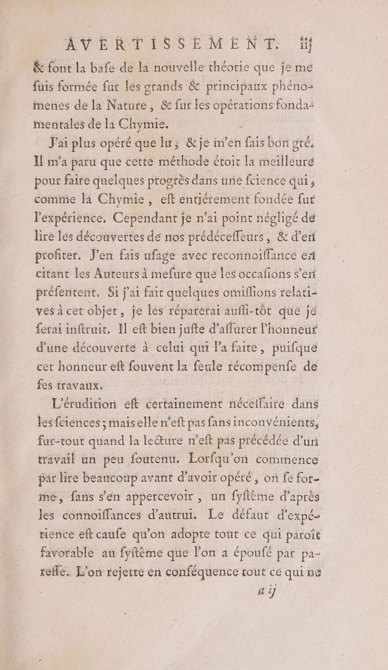 AVERTISSEMENT: 1 &amp; font la bafe de la nouvelle théorie que je me fuis formée fur les grands &amp; principaux phéno- menés de la Nature, &amp; fur les opérations fonda: mentales de la Chymie. J'ai plus opéré que lu; &amp;je im’en fais bori gré, Il m'a paru que cette méthode étoit la meilleure pour faire quelques progrès dans une fcience qui; comme la Chymie, eft entiérement fondée fur l'expérience. Cependant je n’ai point négligé de lire les découvertes dé nos prédéceffeurs , &amp;d'eri profiter. J'en fais ufage avec reconnoiffarice ex citant les Auteurs à mefure que les occafons s’eri préfentent, Si j'ai fair quelques omifions relati- ves à cet objet , je les réparèrai aufli-tot que jé ferai inftruit. Il eft bien jufte d’affurer l’honneur d’une découverte à celui qui Pa faite, puifque cet horineur eft fouvent la feule récompenfe de fes travaux. L'érudition eft certainement nécellute dans lesfciences : maiselle n’eft pas fans inconvénients, fur-tout quand la lecture n’eft pas précédée d’un travail un peu foutenu. Lorfqu’on commence par lire beaucoup avant d’avoir opéré , on fé for- me, fans s’en appercevoir , un fyftème d’après les connoiffances d'autrui, Le défaut d'expé- mence eft caufe qu’on adopte tout ce qui paroît favorable au fyftème que l’on a époufé par pa- refle. L'on rejette en conféquence tout ce qui né à