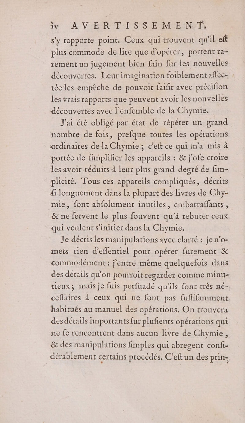 17 A VER TAISS E MIELNYT s’y rapporte point. Ceux qui trouvent qu'il eft plus commode de lite que d'opérer, portent ra- rement un jugement bien fain far les nouvelles découvertes. Leur imagination foiblementaffec- , tée les empèche de pouvoir faifir avec précifion les vrais rapports que peuvent avoir les nouvelles découvertes avec l’enfemble de la Chymie. J'ai été obligé par état de répéter un grand nombre de fois, prefque toutes les opérations ordinaires de la Chymie; c’eft ce qui m'a mis à portée de fimplifier les appareils : &amp; j'ofe croire les avoir réduits à leur plus grand degré de fim- plicité. Tous ces appareils compliqués, décrits di longuement dans la plupart des livres de Chy- mie, font abfolument inutiles, embarraffants , &amp; ne fervent le plus fouvent qu’à rebuter ceux qui veulent s'initier dans la Chymie. Je décris les manipulations avec clarté : jen’o- mets rien d’effentiel pour opérer furement &amp; commodément : j’entre mème quelquefois dans des détails qu'on pourroit regarder comme minu- tieux; mais je fuis perfuadé qu’ils font très né- ceffaires à ceux qui ne font pas fufhfamment habitués au manuel des opérations. On trouvera des détails importants fur plufeurs opérations qui ne fe rencontrent dans aucun livre de Chymie , &amp; des manipulations fimples qui abregent confi- dérablement certains procédés, C’eft un des prin-