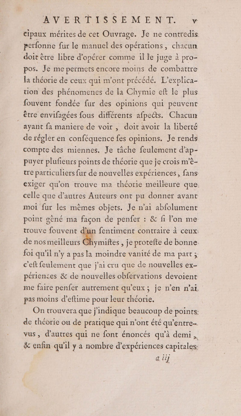 cipaux mérites de cet Ouvrage. Je ne contredis perfonne fur le manuel des opérations, chacun doit être libre d'opérer comme il le juge à pro- pos. Je me permets encore moins de combattre la théorie de ceux qui m'ont précédé. L’explica- tion des phénomenes de la Chymie eft le plus fouvent fondée fur des opinions qui peuvent être envifagées fous différents afpeéts. Chacun _ ayant fa maniere de voir, doit avoir la liberté de régler en conféquence fes opinions. Je rends compte des miennes. Je tâche feulement d’ap- puyer plufieurs points de théorie que je crois m’è- tre particuliers fur de nouvelles expériences, fans exiger qu'on trouve ma théorie meilleure que. celle que d’autres Auteurs ont pu donner avant moi fur les mêmes objets. Je n’ai abfolument point gêné ma façon de penfer : &amp; fi l’on me trouve fouvent .fentiment contraire à ceux: de nos meilleurs Ghymiftes , je protefte de bonne. foi qu’il n’y a pas la moindre vanité de ma part ; c'eft feulement que j'ai cru que de nouvelles ex- périences &amp; de nouvelles obfervarions devoient me faire penfer autrement qu'eux; je n’en n'ai pas moins d’eftime pour leur théorie. On trouvera que j'indique beaucoup de points: de théorie ou de pratique qui n’ont été qu'entre vus , d’autres qui ne font énoncés qu'à demi, &amp; enfin qu'il ya nombre d'expériences capitales: au]