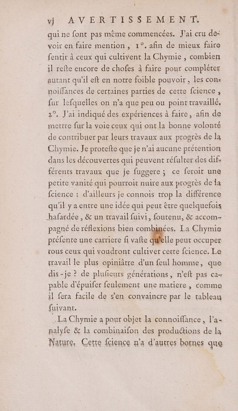 y} AV ERIT AIS $ EME N'TL qui ne font pas même commencées. Jai cru de- voir en faire mention, 1°. afin de mieux faire fentir à ceux qui cultivent la Chymie , combien il refte encore de chofes à faire pour compléter autant qu’il eft en notre foible pouvoir, les con: noiffances de certaines parties de cette fcience , fur lefquelles on n’a que peu ou point travaillé. 2°. J'ai indiqué des expériences à faire, afin de mettre fur la voie ceux qui ont la bonne volonté de contribuer par leurs travaux aux progrès de la Chymie. Je protefte que je n’ai aucune prétention dans les découvertes qui peuvent réfulter des dif: férents travaux que je fuggere ; ce feroit une petite vanité qui pourroit nuire aux progres de la fcience : d’ailleurs je connois trop la différence qu'il yaentre une idée qui peut être quelquefois _hafardée , &amp; un travail fuivi, foutenu, &amp; accom- pagné de réflexions bien combinées. La Chymie préfente une carriere fi vafte 1 peut occuper tous ceux qui voudront culuver cette fcience. Le travail le plus opiniâtre d’un feul homme, que dis-je ? de plufeurs générations, n’eft pas ca- pable d'épuifer feulement une matiere , comme il fera facile de s’en convaincre par le tableau fuivant. La Chymie a pour objet la connoiffance, l’a- nalyfe &amp; la combinaifon des produ&amp;ions de la Nature. Certe fcience n'a d’autres bornes que