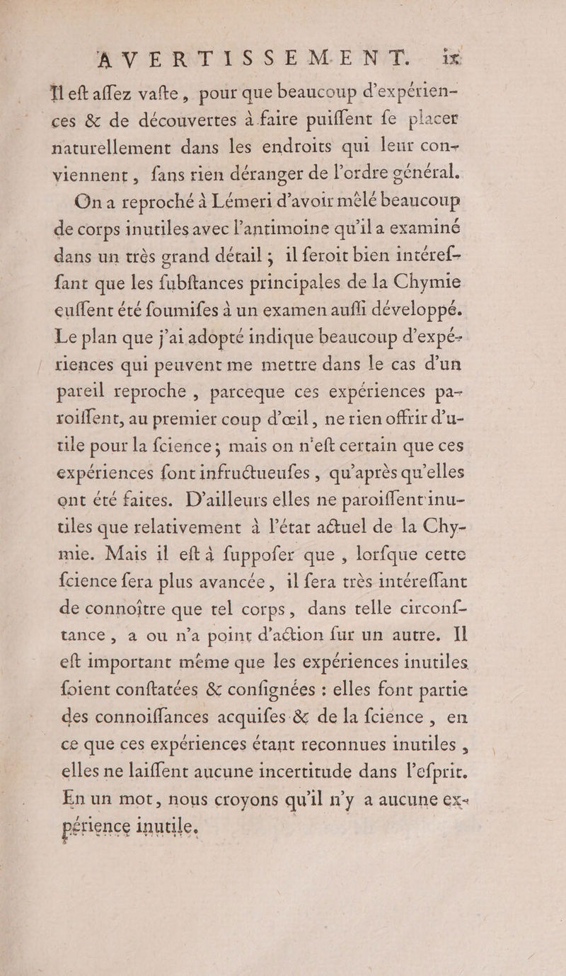 Tleft affez vafte, pour que beaucoup d’expérien- ces &amp; de découvertes à faire puiflent fe placer naturellement dans les endroits qui leur con- viennent, fans rien déranger de l’ordre général. On a reproché à Lémeri d’avoir mêlé beaucoup de corps inutiles avec l’antimoine qu’il a examiné dans un très grand détail ; 1l feroit bien intéref- fant que les fubftances principales de la Chymie euffent été foumifes à un examen aufli développé. Le plan que j'ai adopté indique beaucoup d’expé- riences qui peuvent me mettre dans le cas d’un pareil reproche , parceque ces expériences pa- roiflent, au premier coup d’æœil, ne rien offrir d’u- ule pour la fcience; mais on n'eft certain que ces expériences font infruétueufes , qu'après qu’elles ont été faites. D'ailleurs elles ne paroiffentinu- ules que relativement à l’étar aétuel de la Chy- mie. Mais il eftaà fuppofer que , lorfque cette fcience fera plus avancée, il fera très intéreffant de connoître que tel corps, dans telle circonf- tance , a ou n’a point d'action fur un autre. Il eft important méme que les expériences inutiles foient conftatées &amp; confignées : elles font partie des connoiffances acquifes &amp; de la fcience , en ce que ces expériences étant reconnues inutiles , elles ne laiffent aucune incertitude dans lefprir. En un mot, nous croyons qu'il n’y a aucune ex- périence inutile, | | CHR FAC