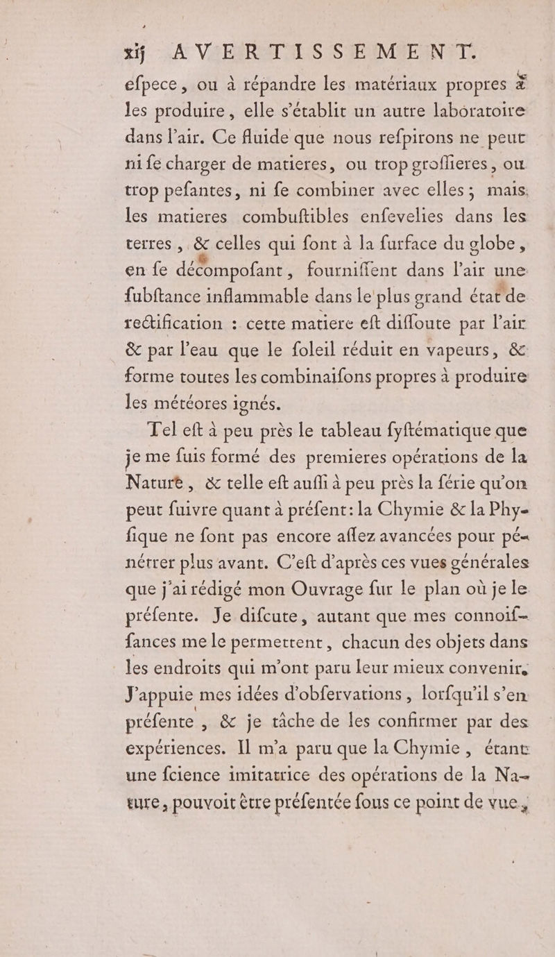 25 A VA ERRAT ANS SMEUMMENNETS efpece , ou à répandre les matériaux propres à les produire, elle s'établit un autre laboratoire dans l’air. Ce fluide que nous refpirons ne peut ni fé charger de matieres, ou trop groflieres, ou trop pefantes, ni fe combiner avec elles ; mais. les matieres combuftibles enfevelies dans les terres , &amp; celles qui font à la furface du globe, en fe décompofant , fourniffent dans l'air une fubftance inflammable dans le plus grand état de rectification : cette matiere eft diffoute par l'air &amp; par l’eau que le foleil réduit en vapeurs, &amp; forme toutes les combinaifons propres à produire les météores ignés. Tel eft à peu près le tableau fyftématique que je me fuis formé des premieres opérations de la Nature, &amp; telle eft auffi à peu près la férie qu'on peut fuivre quant à préfent: la Chymie &amp; la Phy- fique ne font pas encore aflez avancées pour pé= nétrer plus avant. C’eft d’après ces vues générales que j'airédigé mon Ouvrage fur le plan où je le préfente. Je difcute, autant que mes connoif- fances me le permettent, chacun des objets dans les endroits qui m'ont paru leur mieux convenir, J'appuie mes idees d'obfervations , lorfqu’il s’en préfente , &amp; je tâche de les confirmer par des expériences. Il m'a paru que la Chymie, étant une fcience imitatrice des opérations de la Na- ere, pouvoit être préfentée fous ce point de vue,