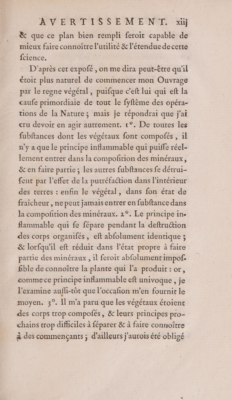 VERT S S EM ENCE Gi &amp; que ce plan bien rempli feroit capable de mieux faire connoître l'utilité &amp; l'étendue decette fcience. | | D'après cet expofé , on me dira peut-être qu’il étoit plus naturel de commencer mon Ouvrage par le regne végétal, puifque c’eft lui qui eft la caufe primordiale de tout le fyftème des opéra- tions de la Nature; mais je répondrai que j'ai cru devoir en agir autrement. 1°. De toutes les fubftances dont les végétaux font compofés , il n'y a que le principe inflammable qui puiffe réel- lement entrer dans la compofition des minéraux, &amp; en faire partie; les autres fubftances fe détrui- fent par l'effet de la putréfaction dans l’intérieur des terres : enfin le végétal, dans fon état de fraicheur , ne peut jamais entrer en fubftance dans la compolition des minéraux. 2°. Le principe in. flammable qui fe fépare pendant la deftruction des corps organilés, eft abfolument identique ; &amp; lorfqu'il eft réduit dans l'état propre à faire partie des minéraux , il feroit abfolument impof. fible de connoître la plante qui la produit : or, comme ce principe inflammable eft univoque , je examine aufli-tôt que l’occafion m’en fournit le moyen. 3°. Il m'a paru que les végétaux étoient des corps trop compofés, &amp; leurs principes pro- chains crop difhciles à féparer &amp; à faire connoître à des commençants ; d’ailleurs j’aurois été obligé