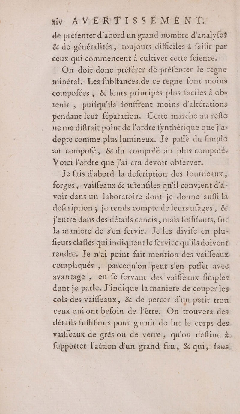 de préfenter d’abord un grand nombre d’analyfes &amp; de généralités, toujours difiiciles à faifir pas ceux qui commencent à cultiver cette fcience. On doit donc préférer de préfenter le regne minéral. Les fubftances. de ce regne font moins compofées , &amp; leurs principes plus faciles à ob- venir , puifqu'ils fouffrent moins d’altérations pendant leur féparation. Cette marche au refte ne me diftrait point de l'ordre fynthérique que ÿ'a- dopte conime plus lumineux. Je paffe du fimple au compofé, &amp; du compofé au plus compofé. Voici l’ordre que j'ai cru devoir obferver. Je fais d’abord la defcription des fourneaux, forges, vaiffeaux &amp; uftenfiles qu'il convient d’a- voir dans un laboratoire dont je donne aufli Ha defeription ; je rends compte de leursufages, &amp; j'entre dans des détails concis , mais fufhifants, fur la maniere de s'en fervir. Je les divife en plu- fieurs chaffés quiindiquentle fervice qu’ils doivent rendre, Je n’ai point fait mention des vaiffeaux compliqués , parcequ’on peut s'en pafler avec avantage ; en fe fervant des vaiffeaux fimples dont je parle. Jindique la maniere de couper les cols des vaifleaux, &amp; de percer d’un petit trou ceux qui ont befoin de l'être. On trouvera des détails fufhfants pour garnir de lut le corps des. vaifleaux de grès ou de verre, qu'on define à. fupporter l’action d’un grand feu, &amp; qui, fans.