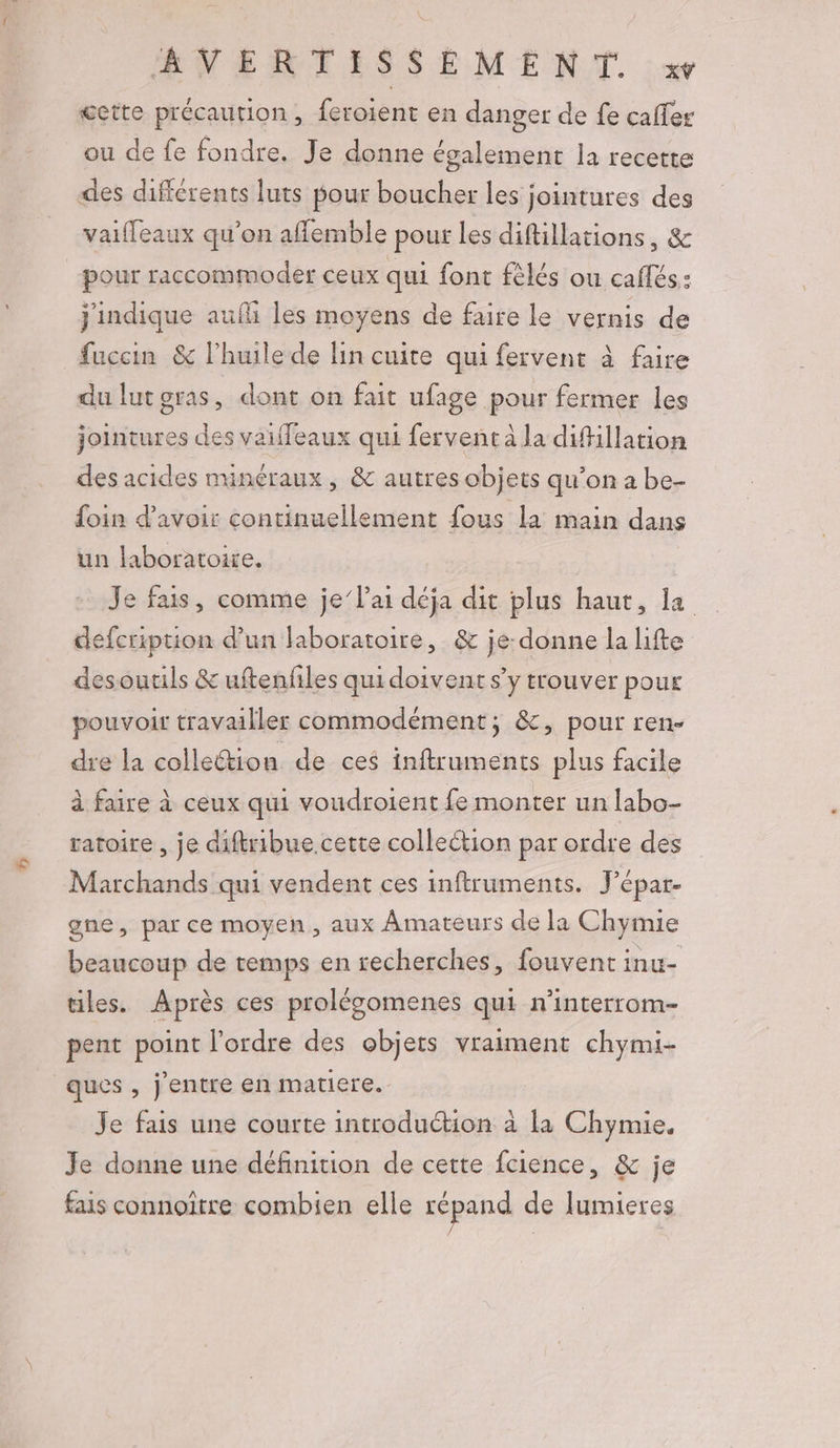RWNERTISSEMENT. XŸ œette précaution, feroient en danger de fe caffer ou de fe fondre. Je donne également la recette des différents luts pour boucher les jointures des vaifleaux qu'on aflemble pour les diftillations, &amp; pour raccommoder ceux qui font fèlés ou caffés: j'indique aufi les moyens de faire le vernis de fuccin &amp; l'huile de lin cuite qui fervent à faire du lutgras, dont on fait ufage pour fermer les jointures des vaiffeaux qui fervent à la difillation des acides minéraux ; &amp; autres objets qu’on a be- foin d’avoir continuellement fous la main dans un laboratoire. Je fais, comme je l'ai déja dit plus haut, la defcription d'un laboratoire, &amp; je-donne la lifte desoutils &amp; uftenfiles qui doivent s’y trouver pour pouvoir travailler commodément; &amp;, pour ren- dre la colle&amp;tion de ces inftruments plus facile à faire à ceux qui voudroient fe monter un labo- ratoire , je diftribue cette collection par ordre des Marchands qui vendent ces inftruments. Jépar- gne, par ce moyen, aux Amateurs de la Chymie beaucoup de temps en recherches, fouvent intt- tiles. Après ces prolégomenes qui n’interrom- pent point l’ordre des objets vraiment chymi- ques , j'entre en matiere. Je fais une courte introduction à la Chymie. Je donne une définition de cette fcience, &amp; je fais connoïtre combien elle répand de lumieres