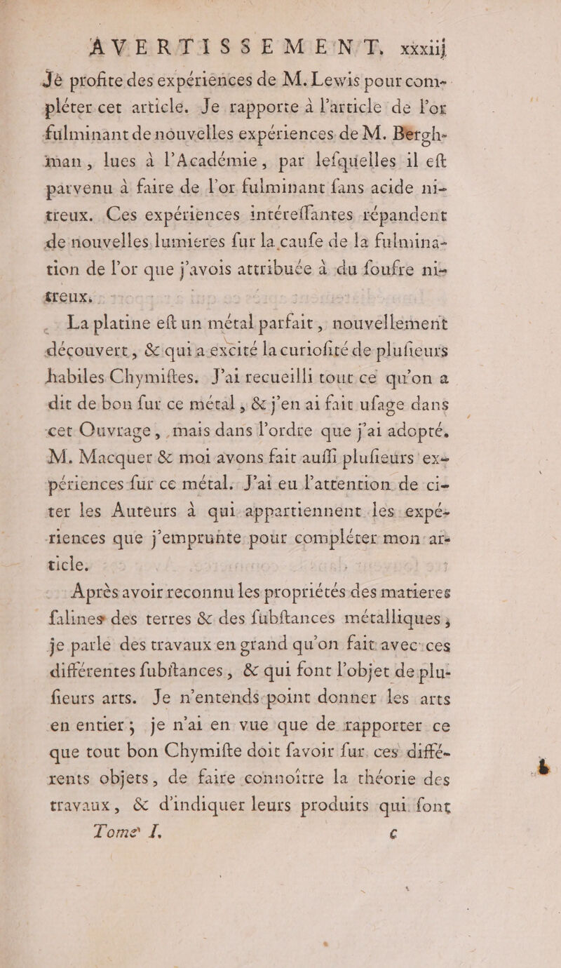 Je profite des expériences de M. Lewis pour come. pléter cet article. Je rapporte à l’article de l'or fuülminant de nouvelles expériences de M. Bergh- man, lues à l’Acadénue, par lefquelles il eft parvenu à faire de l'or fulminant fans acide ni- treux. Ces expériences intéreflantes répandent de nouvelles lumieres fur la caufe de [a fulmina- tion de l'or que j’avois attribuée à du foufre ni- treux, | | : .… La platine eftun métal parfait, nouvellement déçouvert, &amp;quia excité la curiofité de plufieurs habiles Chynuftes. Jai recueilli cout ce qu'on a dit de bon fur ce métal , &amp; j'en ai fait ufage dans cet Ouvrage, mais dans l’ordre que j'ai adopté, M. Macquer &amp; moi avons fait aufli plufieurs exe périences fur ce métal. J’at eu lattention de ci- ter les Auteurs à qui appartiennent les expé: riences que j'empruhte pour compléter mon:ars ticle. Après avoir reconnu les propriétés des matieres falines des terres &amp; des fubftances métalliques ; je parle des travaux en grand qu'on fait avec-ces différentes fubitances, &amp; qui font l’objet de plu- fieurs arts. Je n’entends-point donner les arts enentier; je n'ai en vue que de rapporter ce que tout bon Chymifte doit favoir fur. ces diffé. rents objets, de faire connoitre la théorie des travaux, &amp; d'indiquer leurs produits qui font Tome I. €