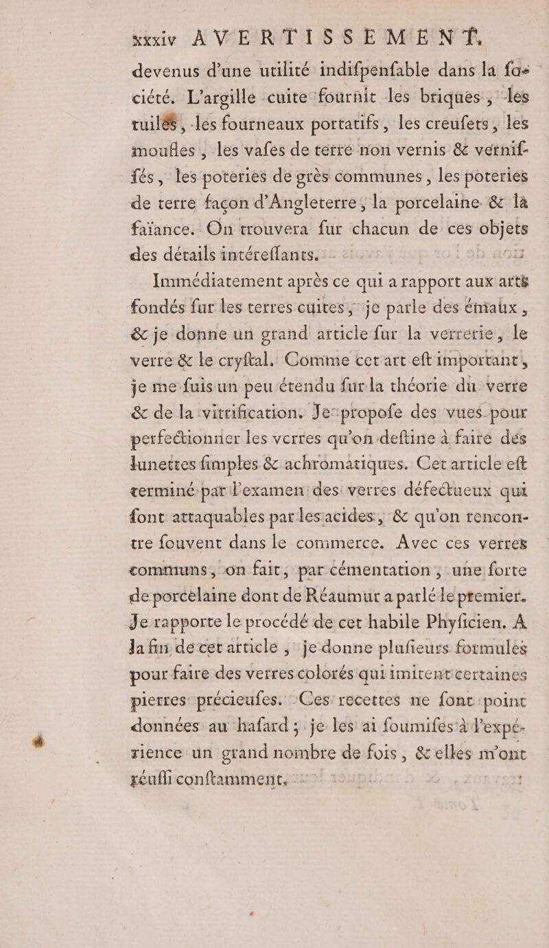 devenus d’une utilité indifpenfable dans la fa cicté. L’argille cuite fournit les briques , les tuilés , -lés fourneaux portatifs, les creufers, les moufles, les vafes de terre non vernis &amp; vernif- fés, les poteries de grès communes, les poteries de terre façon d'Angleterre, la porcelaine &amp; la faïance. On trouvera fur chacun de ces Dh des détails intéreflants. | | 5 Immédiatement après ce qui a rapport aux artë fondés fur les terres cuites, je parle des éniaux, &amp; je donne un grand article fur la verrerie, le verre &amp; le cryftal. Comme cer art eft important, je me fuis un peu étendu fur la théorie du verre &amp; de la vitrification. Jerpropofe des vues pour perfectionner les verres qu’on deftine à faire dés Junettes fimples &amp; achromatiques. Cet article eft terminé par l'examen: des: verres défectueux qui font attaquables par lesacides, &amp; qu'on rencon- tre fouvent dans le commerce. Avec ces verres communs, on fait, par cémentation , une forte de porcelaine dont de Réaumut a parlée premier. Je rapporte le procédé de cet habile Phyficien. À Ja fin de cet article ; je donne plufieurs formules pour faire des verres colorés qui imitentcertaines pierres: précieufes. Ces: recettes ne font point données au hafard ; je les ai foumifes à l'expé. rience un grand nombre de fois, &amp;elles n'ont seu conftamment, :
