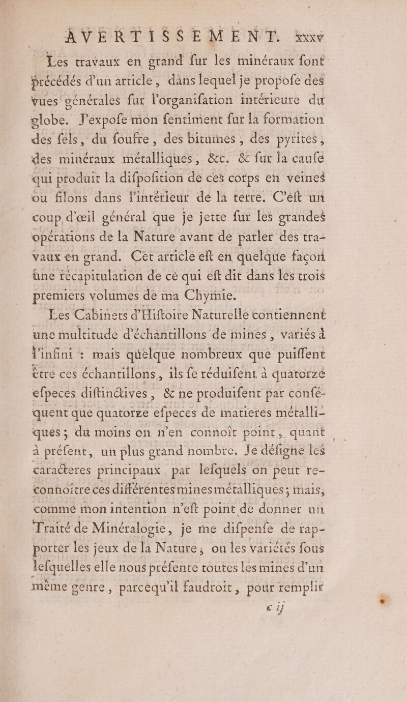 Les travaux en grand far les Mine tone. précédés d'un ie dans lequel j je Le des vues générales fur l'organifation intérieure du ÉObE J'expofe mon fentiment fur la formation des féls, du foufre, des bituimes , des pyrites ; des minéraux métalliques, &amp;c. &amp; fur la caufe qui produit la difpofition de ces cofps en veines ou filons dans l'intérieur de la terre. C’éft un coup d'œil général que je jette fur les grandes opérations de la Nature avant de parler des tra- vaux en grand. Cet article elt en quelque facori üne récapitulation de cé qui eft dit dans lés trois premiers volumes de ma Chyrnie. | Les Cabinets d'Hiftoire Naturelle contiennent une multitude d'échantillons de mines, variés À Vinfini : mais quelque nombreux que puiffent Être ces échantillons, ils fe réduifent à à quatorze efpeces diftinétives, &amp; ne produifent par confé- quent que quatorze efpeces de imatieres métalli- ques ; di moins on n'en connoit point, quant à préfent, un plus grand nombre. Jé défigne les caraéteres principaux par lefquels on peut re- conoitreces différentes minesmétalliques; mais, comme ion intention n’eft point de donner un Traité de Minéralogie, je me difpehfe de rap- porter les jeux de la Nature; ou les varictés fous lefquelles elle nous préfente toutes les mines d’un mème genre, parcequ'il faudroit, pour remplie