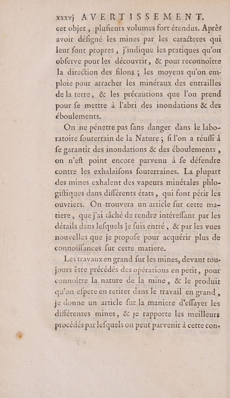 kxxv] A VAEIRT ASS E MEN; FE. cet objet ; plufeurs volumes fort étendus. Après avoir défigné les mines par les caracteres que leur font propres, j'indique Îes pratiques qu'on obferve pour les découvrir, &amp; pour reconnoître la direction des filons. ; les moyens qu’on em- ploie pour arracher les minéraux des entrailles de la terre, &amp; les précautions que l'on prend pour fe mettre à l’abri des inondations &amp; des éboulements. On ne pénetre pas fans danger dans le labo- ratoire fouterrain de la Nature ; fi l’on a réufli à fe sarantir des inondations &amp; des éboulements , on n’eft point encore parvenu à fe défendre contre les exhalaifons fouterraines. La plupart des mines exhalent des vapeurs minérales phlo- oiftiques dans difiérents états, qui font périr les ouvriers. On trouvera un article fur cette ma- tiere, que j'ai tache de rendre intéreffant par les détails dans lefquels je fuis entre, &amp; par les vues nouvelles que je propofe pour acquérir plus de connolfances fur cette matiere. Les travaux en grand fur les mines, devant tou- jours être précédés des opérations en petit, pour connoître la nature de la mine, &amp; le produit qu'on efpere en retirer dans Îe travail en grand , je donne un article fur la maniere d’effayer les différentes mines, &amp; Je rapporte les meilleurs procédés par lefquels on peut parvenir à cette cons