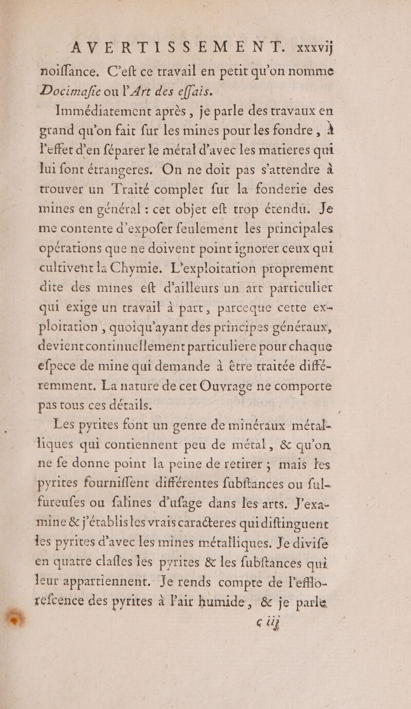 ARNERT LSAMEM EN Fe Iaxivi noiffance. C’eft ce travail en petit qu’on nomme Docimafie ou P Art des effais. Immédiatement après, je parle des travaux en grand qu’on fait fur les mines pour les fondre , à l'effet d’en féparer le métal d'avec les matieres qui Jui font étrangeres. On ne doit pas s'attendre à trouver un Traité complet fur la fonderie des mines en général : cet objet eft trop étendu. Je me contente d’expofer feulement les principales opérations que ne doivent point ignorer ceux qui cultivent li Chymie. L'exploitation proprement dite des mines eft d’ailleurs un art particulier qui exige un travail à part, parceque cette ex- ploitation , quoïqu’ayant des principes généraux, devientcontinuellement particuliere pour chaque efpece de mine qui demande à être traitée diffé- remment, La nature de cet Ouvrage ne comporte pas tous ces détails. Les pyrites font un genre de minéraux méral- liques qui contiennent peu de métal, &amp; qu’on ne fe donne point la peine de retirer ; mais Les pyrites fourniflent différentes fubftances ou ful- fureufes ou falines d’ufage dans les arts. J'exa- mine &amp; j'établistes vraiscaracteres quidiftinguent les pyrites d’avec les mines métalliques. Je divife en quatre clafles les pyrites &amp; les fubftances qui leur appartiennent. Je rends compte de l’efflo- réfcence des pyrites à l'air humide, &amp; je parle Ç di}
