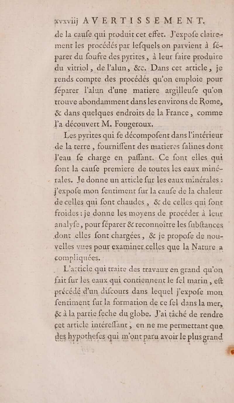 “vxviÿ À V ER TAI.S $S-E-M: EN, F. de la caufe qui produit cet effet. J’expofe chaire ment les procédés par lefquels on parvient à fé- parer du foufre des pyrites, à leur faire produire du vitriol, de Palun, &amp;xc.. Dans cet article, je rends compte des procédés qu'on emploie pour féparer lalun d'une matiere argilleufe qu'on trouve abondamment dansles environs de Rome, &amp; dans quelques endroits de la France, comme J'a découvert M. Fougeroux. de la terre , fourniffent des matieres falines dont eau fe charge en pafflant. Ce font elles qui font la caufe premiere de toutes les eaux mine- . tales. Je donne un article fur les eaux minérales : j'expofe mon fentiment fur la caufe de la chaleur de celles qui font chaudes, &amp; de celles qui font froides : je donne les moyens de procéder à leur analyfe, pour feparer &amp; reconnoitre les fubftances dont elles font chargées, &amp; je propofe de nou- velles vues pour examiner celles que la Nature a compliquées. L'article qui traite des travaux en grand qu’on fait fur les eaux qui contiennent le fel marin, et précédé d’un difcours dans lequel j’expofe mon fentiment fur la formation de ce fel dans la mer, &amp; à la partie feche du globe. J'ai tâché de rendre çet article intéreflant, en ne me permettant que des hypothefes qui m'ont paru avoir le plus grand