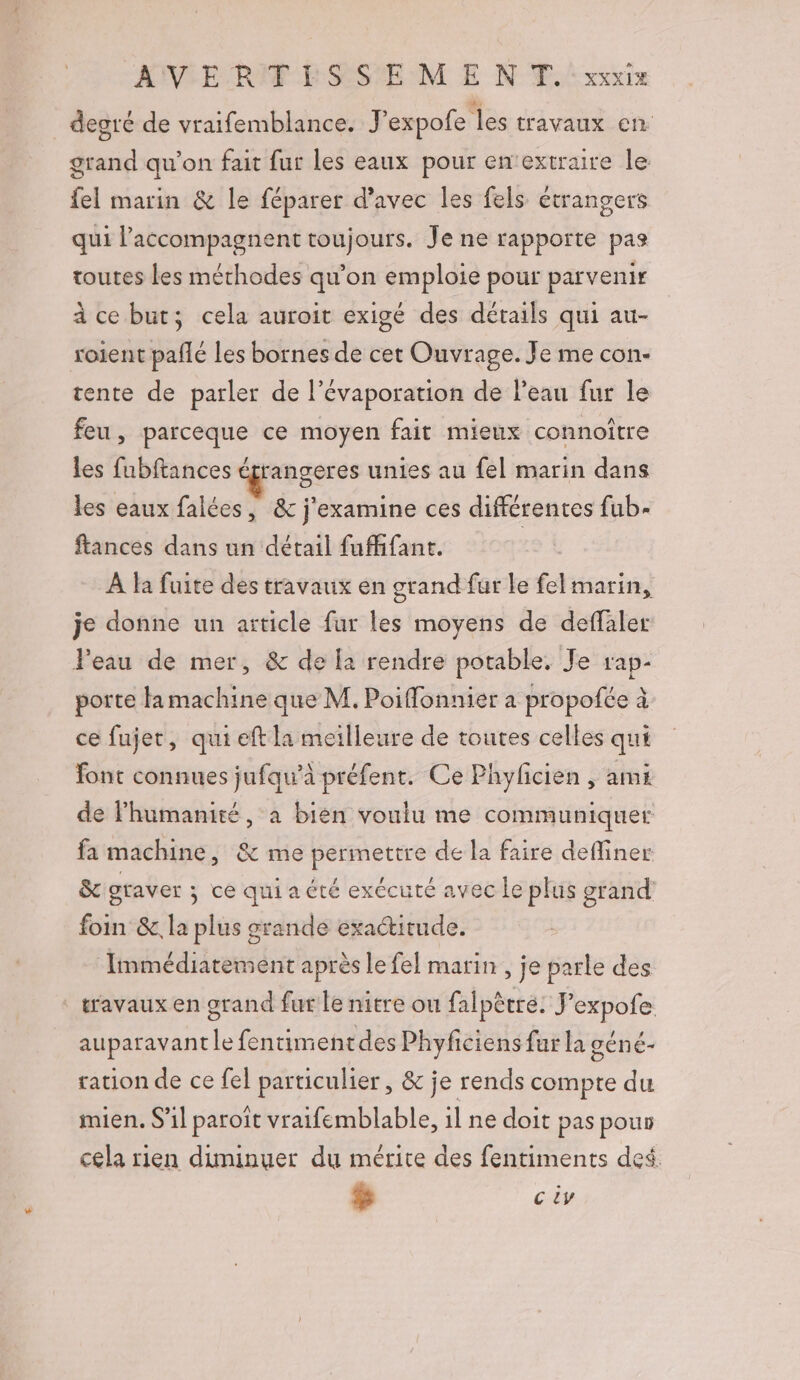 degré de vraifemblance. Fexpofe les travaux en grand qu'on fait fur les eaux pour en‘extraire le fel marin &amp; le féparer d'avec les fels étrangers qui l’accompagnent toujours. Je ne rapporte pas toutes Les méthodes qu'on emploie pour parvenir à ce but; cela auroit exigé des détails qui au- roient pañlé les bornes de cet Ouvrage. Je me con- tente de parler de l’évaporation de l’eau fur le feu, parceque ce moyen fait mieux connoiître les fubftances drangeres unies au {el marin dans les eaux falées, &amp; j'examine ces différentes fub- ftances dans un détail fufhifant. À fa fuite des travaux en grand fur le fel marin, je donne un article fur les moyens de deffaler l'eau de mer, &amp; de [a rendre potable. Je rap- porte fa machine que M. Poifonnier a propofée à ce fujet, qui eft la meilleure de toutes celles qui font connues jufqu’à préfent. Ce Phylcien , ami de lhumanité, à bien voulu me communiquer fa machine, &amp; me permettre de la faire defliner &amp; graver ; ce qui a été exécuté avec le plus grand foin &amp;, la plus grande exactitude. Immédiatement après le fel marin , je parle des ‘ travaux en grand fur le nitre ou falpêtre. J'expofe auparavant le fentimentdes Phyficiens fur la géné- ration de ce fel particulier, &amp; je rends compte du mien. S'il paroït vraifemblable, il ne doit pas pour cela rien diminuer du mérite des fentiments des. $ c iv