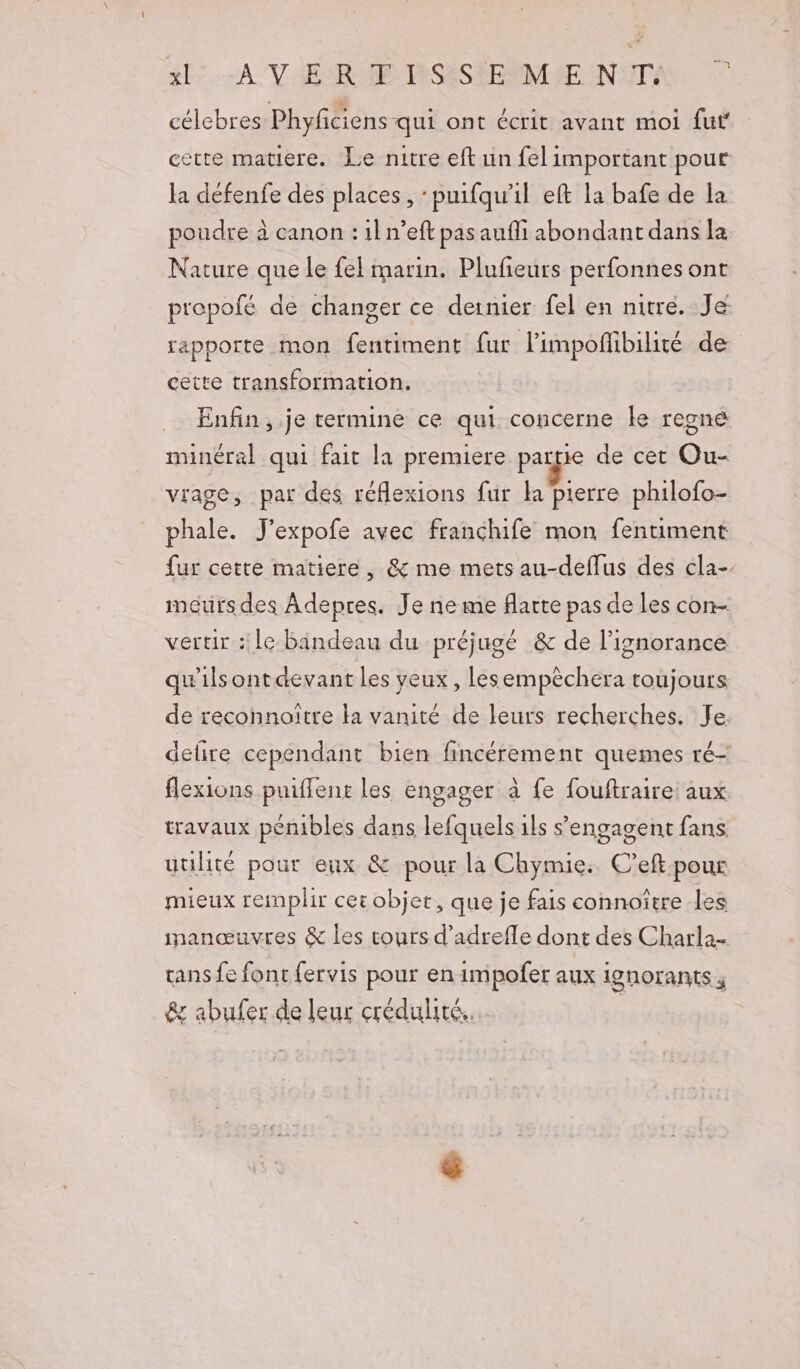 sl. A VE RAR MISASSERNCIE NITÉ célebres Phyfciens qui ont écrit avant moi fuf cette matiere. Le nitre eft un fel important pour la défenfe des places, :puifqu'il eft la bafe de la poudre à canon : il n’eft pas aufli abondant dans la Nature que le fel marin. Plufieurs perfonnes ont prepofé de changer ce dernier fel en nitre. Je rapporte mon fentiment fur limpoflibilité de cette transformation. Enfin, je termine ce qui concerne ke regne minéral qui fait la premiere pag de cet Ou- viage, par des réflexions fur la pierre philofo- phale. J'expofe avec franchife mon fentiment fur cette matiere, &amp; me mets au-deflus des cla- mours des Adepres. Je ne me flarte pas de les con- vertir : le Bandeau du préjugé &amp; de l'ignorance qu'ils ont devant les yeux, lesempèchera toujours de reconnoitre ka vanité de leurs recherches. Je. defire cependant bien fincérement quemes ré- flexions puiflenx les engager à fe fouftraire aux travaux pénibles dans lefquels 1ls s'engagent fans uulité pour eux &amp; pour la Chymie. C’eft pour mieux remplir cet objet, que je fais connoître les inanœuvres &amp; les tours d’adrefle dont des Charla tans fe font {ervis pour en impofer aux ignorants ; &amp; abufer de leur crédulité. |