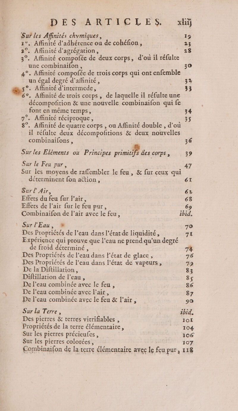 Sur les Affinités chymiques, 15 1°, Affinité d’adhérence ou de cohéfion, 23 2°. Affinité d’agrégation, ; PE 3°. Affinité compofée de deux corps, d’ou il réfulte une combinaifon, | 30 4°. Affinité compofée de trois corps qui ont enfemble un égal degré d'affinité, | 3% s°. Affinité d’intermede, 33 6°. Affinité de trois corps, de laquelle il réfulte une décompofition &amp; une nouvelle combinaifon qui fe font en même temps, 34 7°. Affinité réciproque, 35 8°. Affinité de quatre corps , ou Affinité double , d’où il réfulte deux décompofitions &amp; deux nouvelles combinaifons, 36 Sur les Eléments ou Principes primitifs des corps, 39 Sur le Feu pur, 47 Sur les moyens de raffembler le feu, &amp; fur ceux qui déterminent fon ation, ét Sur Air, : 62 Effets du feu fur l’air, 63 Effets de l’air fur le feu pur, 69 Combinaifon de l’air avec le feu, 1bid. Sur l'Eau, % 70 Des Propriétés de l’eau dans l’état de liquidité, 7L Expérience qui prouve que l’eau ne prend qu'un degré de froid déterminé, 74 Des Propriétés de l’eau dans l’état de glace, 76 Des Propriétés de l'eau dans l’état de vapeurs, 79 - De la Diftillation, | 83 Diftillation de l'eau, 8$ De l’eau combinée avec le feu, 86 De l’eau combinée avec l'air, 87 De l'eau combinée avec le feu &amp; l'air, ga Sur la Terre, \ 2b1E, Des pierres &amp; terres vitrifiables , 1OL Propriétés de la terre élémentaire, | 104 Sur les pierres précieufes, 106 Sur les pierres colorées, 107 Combinaifon de la terre élémentaire avec le feu pur, 118