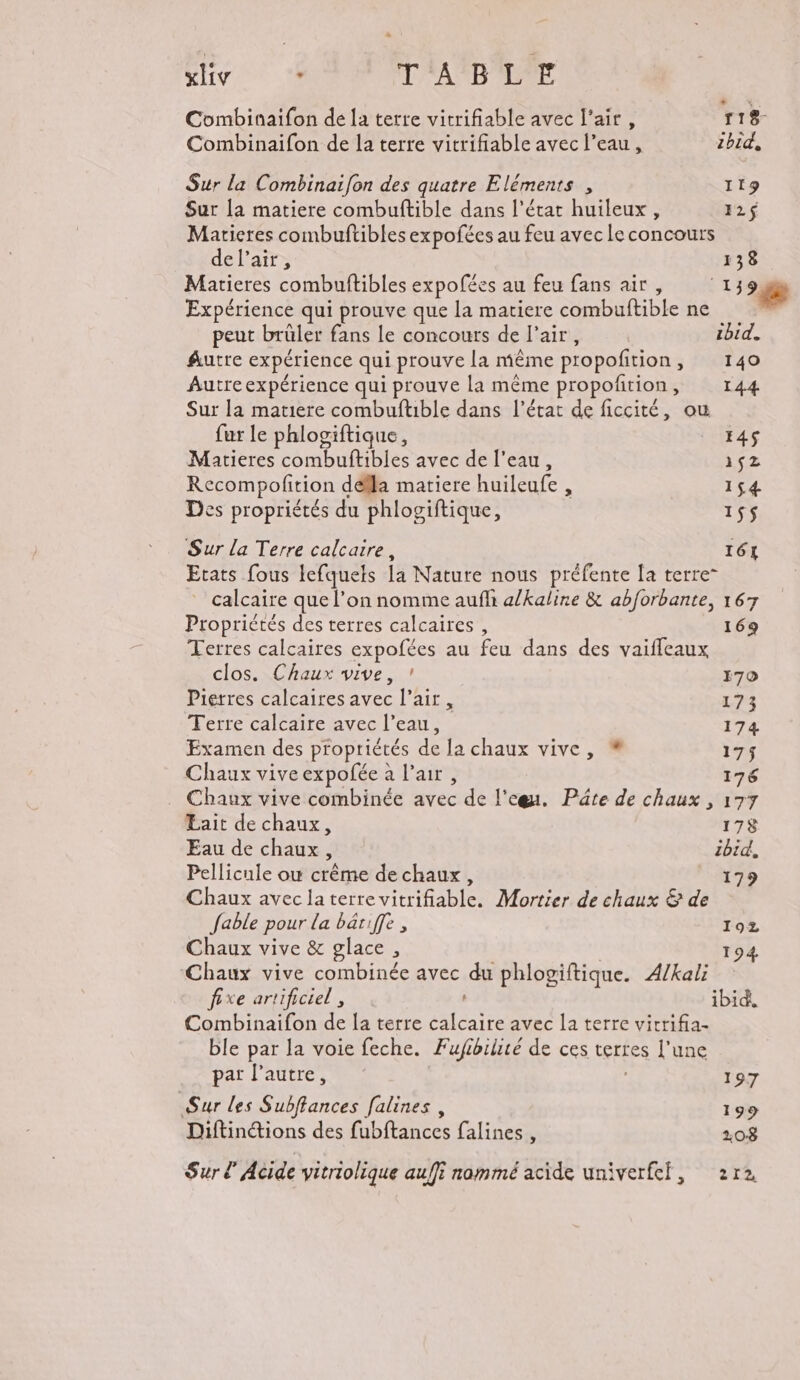 Eh xliy * TABLE Combinaifon de la terre vitrifiable avec l'air, 118 Combinaifon de la terre vitrifiable avec l’eau, 2bid, Sur la Combinaifon des quatre Eléments , 119 Sur la matiere combuftible dans l’état huileux , 12$ Maricres combuftibles expofées au feu avec le concours del’air, 138 Matieres combuftibles expofées au feu fans air, 1338 Expérience qui prouve que la matiere combuftible ne | peut brüler fans le concours de l’air, ibid. Autre expérience qui prouve la même propofition, 140 Autre expérience qui prouve la même propofñtion, 144 Sur la matiere combuftible dans l’état de ficcité, ou fur le phlogiftique, E4S Matieres combuftibles avec de l’eau, iez Recompofition déïla matiere huileufe , 154 Des propriétés du phlogiftique, 15$ Sur la Terre calcaire, 161 Etats fous lefquets la Nature nous préfente la terre” calcaire que l’on nomme aufli a/kaline &amp; abforbante, 167 Proprictés des terres calcaires, 169 Terres calcaires expofées au feu dans des vaiffeaux clos. Chaux vive, ! 170 Pierres calcaires avec l’air , 173 Terre calcaire avec l’eau, 174 Examen des propriétés de la chaux vive, % 175 Chaux vive expofée à l'air, 176 Chaux vive combinée avec de l'egu. Pâte de chaux , 177 Lait de chaux, 178 Eau de chaux, ibid, Pellicule où crême de chaux, 179 Chaux avec la terre vitrifiable. Mortier de chaux &amp; de fable pour la bariffe , 192 Chaux vive &amp; glace, 194 Chaux vive combinée avec du phlogiftique. Æ/kali fixe artificiel, ibid, Combinaifon de la terre calcaire avec la terre vicrifia- ble par la voie feche. Fufibilisé de ces terres l’une par l’autre, | 197 Sur les Subffances falines , 199 Diftinétions des fubftances falines , 108 Sur Acide vitriolique auffi nommé acide univerfef, 2r2,